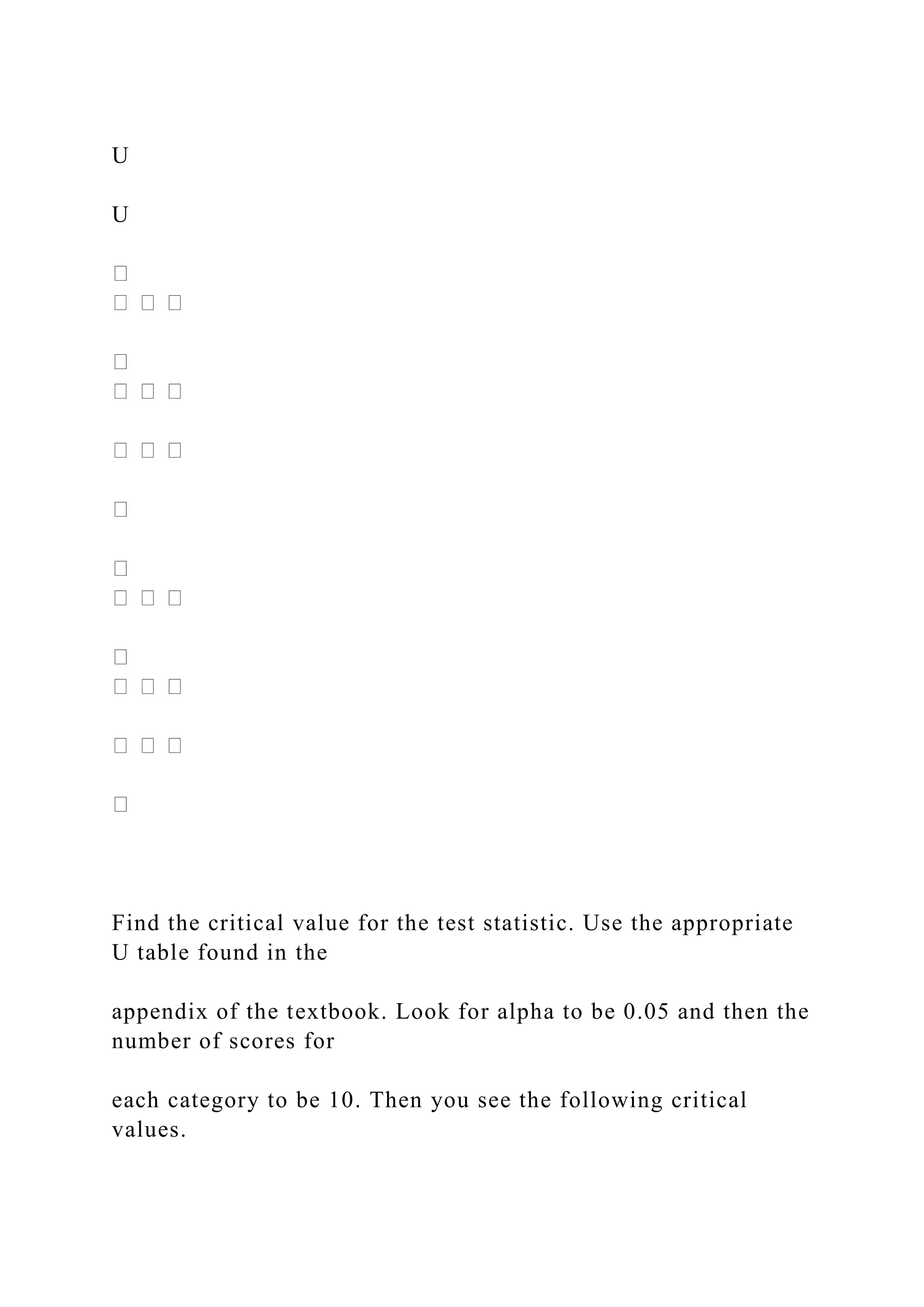 U
U
Find the critical value for the test statistic. Use the appropriate
U table found in the
appendix of the textbook. Look for alpha to be 0.05 and then the
number of scores for
each category to be 10. Then you see the following critical
values.
 