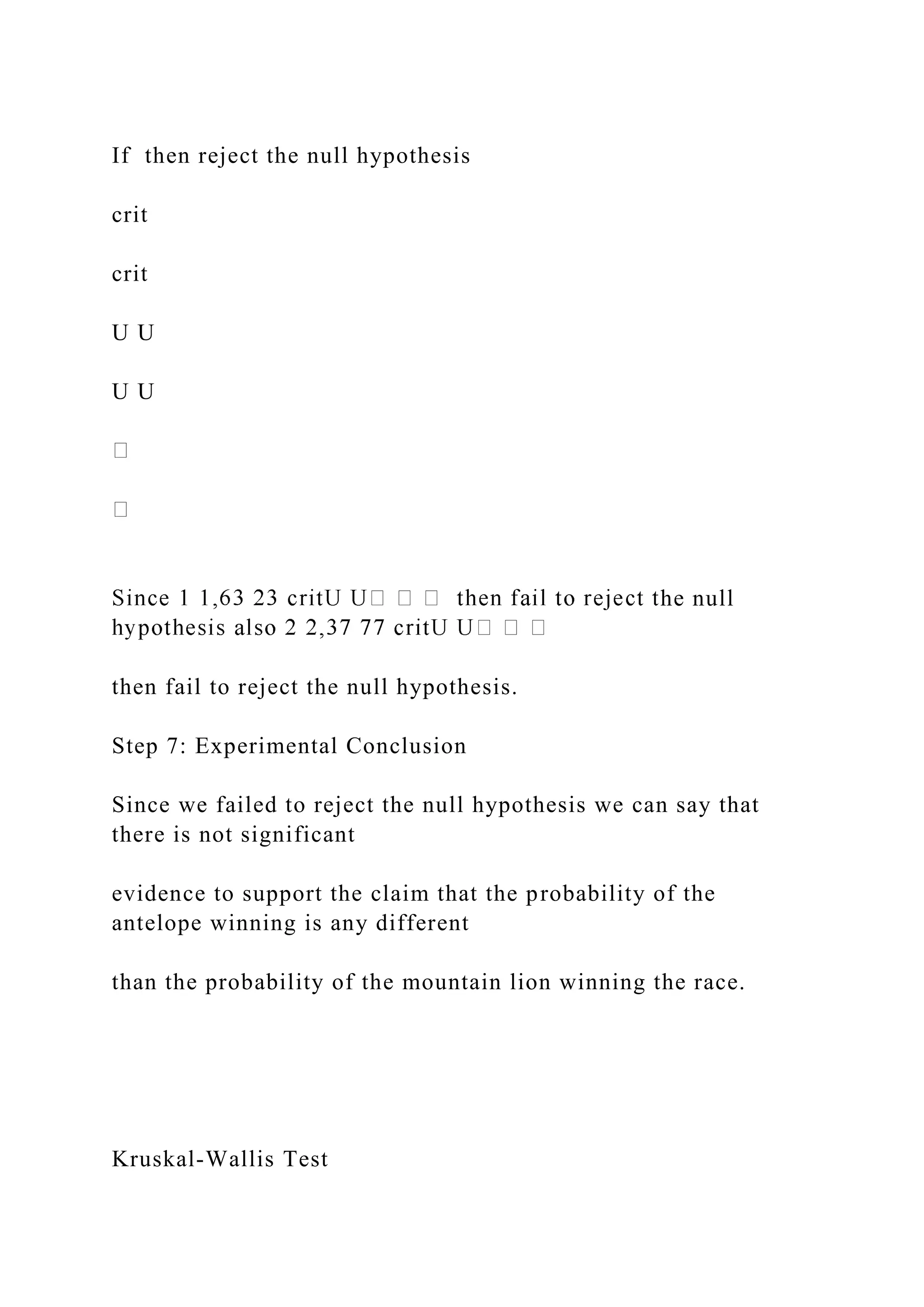 If then reject the null hypothesis
crit
crit
U U
U U
he null
then fail to reject the null hypothesis.
Step 7: Experimental Conclusion
Since we failed to reject the null hypothesis we can say that
there is not significant
evidence to support the claim that the probability of the
antelope winning is any different
than the probability of the mountain lion winning the race.
Kruskal-Wallis Test
 