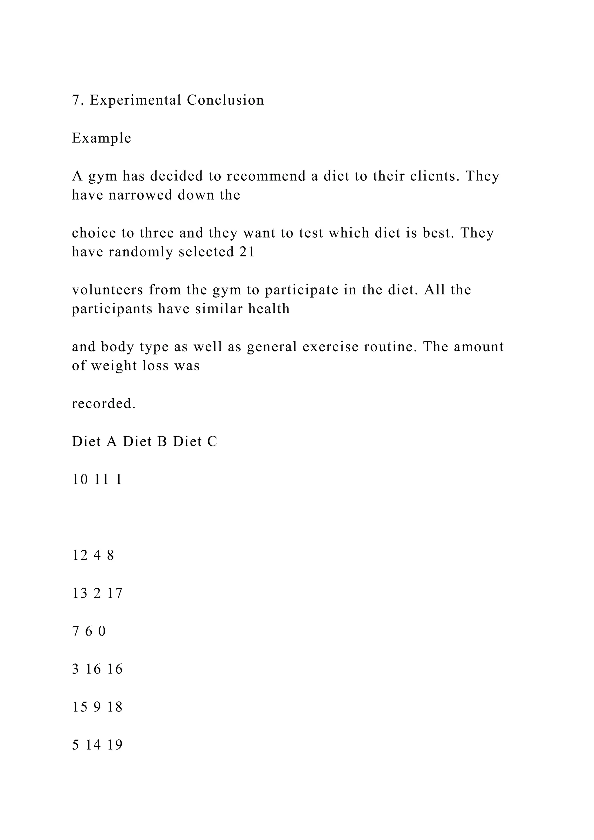 7. Experimental Conclusion
Example
A gym has decided to recommend a diet to their clients. They
have narrowed down the
choice to three and they want to test which diet is best. They
have randomly selected 21
volunteers from the gym to participate in the diet. All the
participants have similar health
and body type as well as general exercise routine. The amount
of weight loss was
recorded.
Diet A Diet B Diet C
10 11 1
12 4 8
13 2 17
7 6 0
3 16 16
15 9 18
5 14 19
 