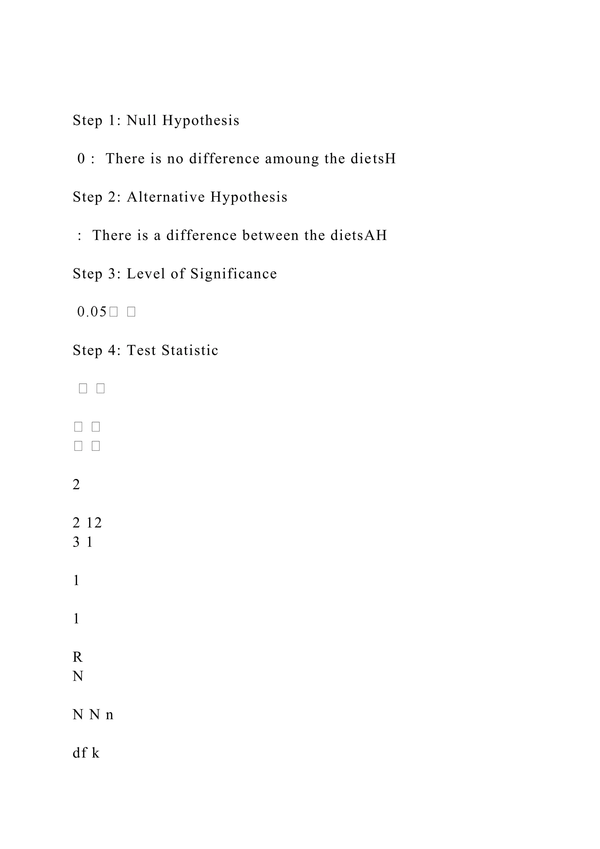 Step 1: Null Hypothesis
0 : There is no difference amoung the dietsH
Step 2: Alternative Hypothesis
: There is a difference between the dietsAH
Step 3: Level of Significance
Step 4: Test Statistic
2
2 12
3 1
1
1
R
N
N N n
df k
 