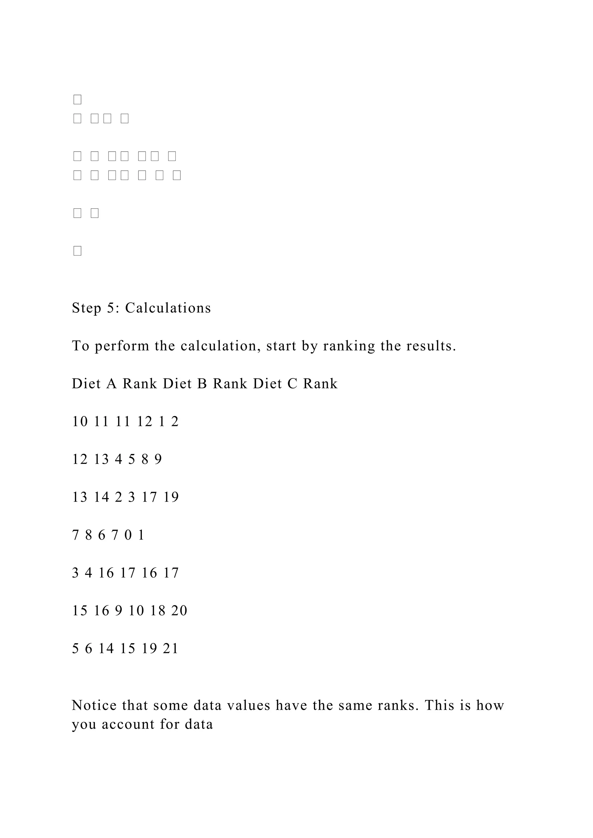Step 5: Calculations
To perform the calculation, start by ranking the results.
Diet A Rank Diet B Rank Diet C Rank
10 11 11 12 1 2
12 13 4 5 8 9
13 14 2 3 17 19
7 8 6 7 0 1
3 4 16 17 16 17
15 16 9 10 18 20
5 6 14 15 19 21
Notice that some data values have the same ranks. This is how
you account for data
 