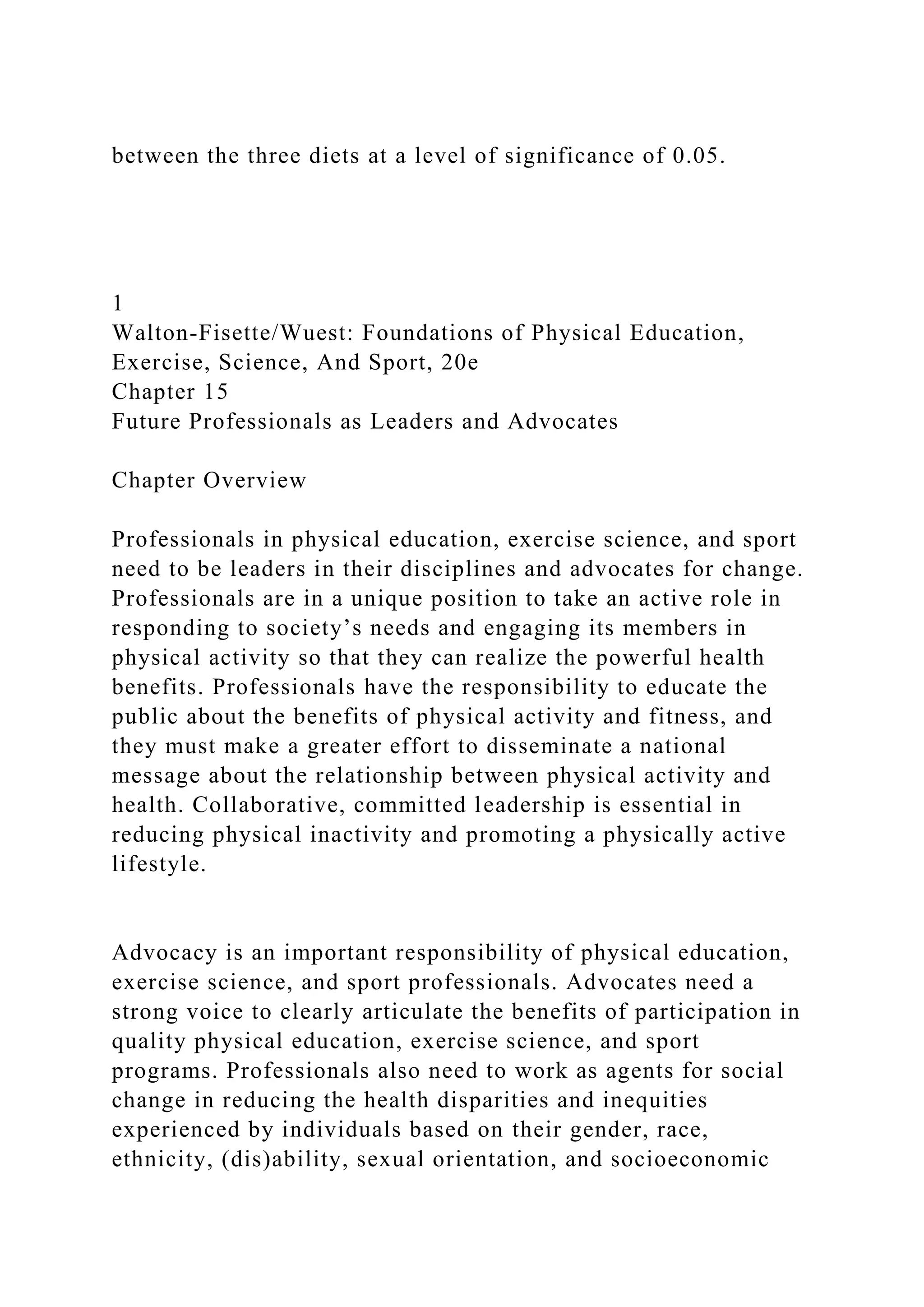 between the three diets at a level of significance of 0.05.
1
Walton-Fisette/Wuest: Foundations of Physical Education,
Exercise, Science, And Sport, 20e
Chapter 15
Future Professionals as Leaders and Advocates
Chapter Overview
Professionals in physical education, exercise science, and sport
need to be leaders in their disciplines and advocates for change.
Professionals are in a unique position to take an active role in
responding to society’s needs and engaging its members in
physical activity so that they can realize the powerful health
benefits. Professionals have the responsibility to educate the
public about the benefits of physical activity and fitness, and
they must make a greater effort to disseminate a national
message about the relationship between physical activity and
health. Collaborative, committed leadership is essential in
reducing physical inactivity and promoting a physically active
lifestyle.
Advocacy is an important responsibility of physical education,
exercise science, and sport professionals. Advocates need a
strong voice to clearly articulate the benefits of participation in
quality physical education, exercise science, and sport
programs. Professionals also need to work as agents for social
change in reducing the health disparities and inequities
experienced by individuals based on their gender, race,
ethnicity, (dis)ability, sexual orientation, and socioeconomic
 