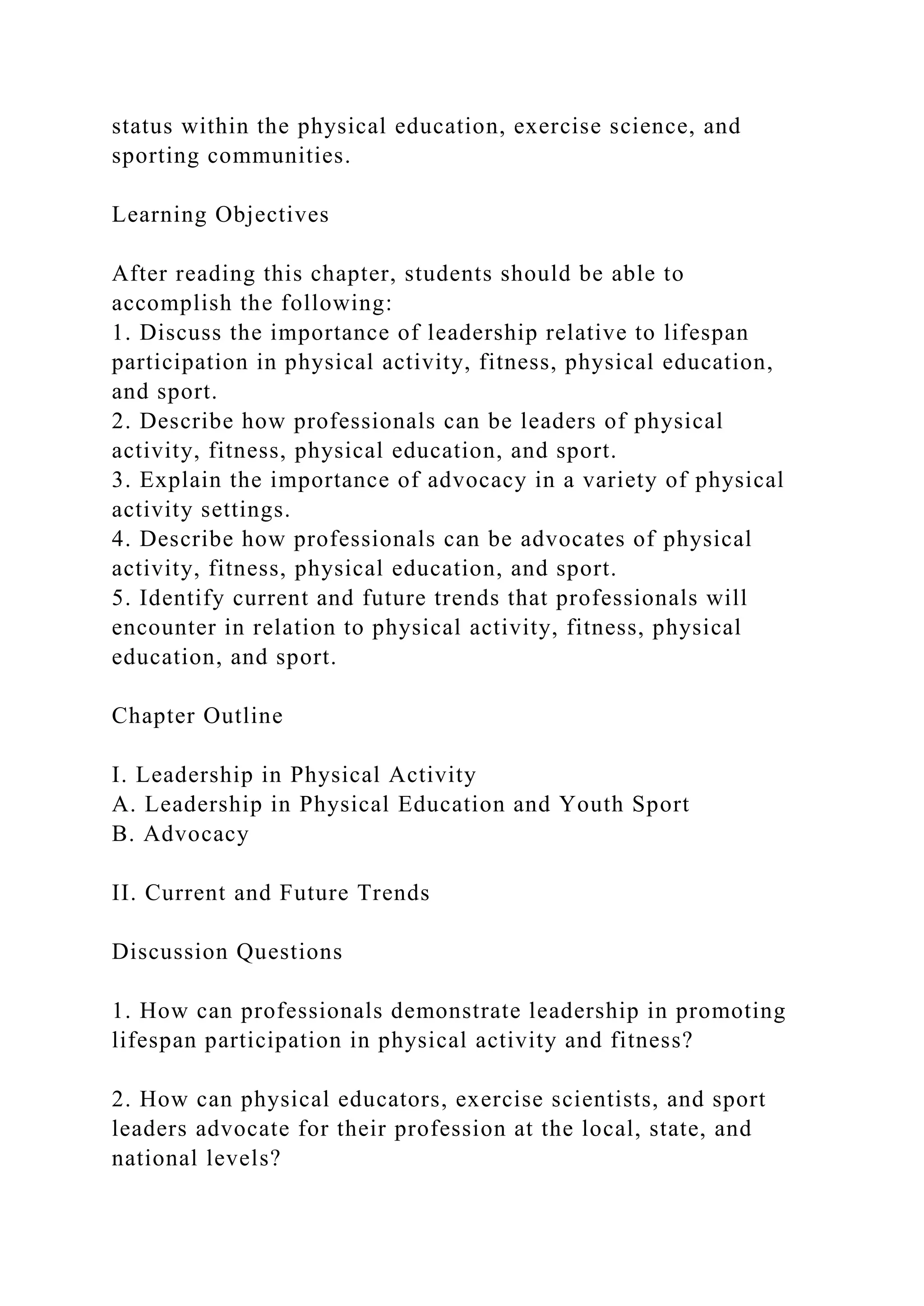 status within the physical education, exercise science, and
sporting communities.
Learning Objectives
After reading this chapter, students should be able to
accomplish the following:
1. Discuss the importance of leadership relative to lifespan
participation in physical activity, fitness, physical education,
and sport.
2. Describe how professionals can be leaders of physical
activity, fitness, physical education, and sport.
3. Explain the importance of advocacy in a variety of physical
activity settings.
4. Describe how professionals can be advocates of physical
activity, fitness, physical education, and sport.
5. Identify current and future trends that professionals will
encounter in relation to physical activity, fitness, physical
education, and sport.
Chapter Outline
I. Leadership in Physical Activity
A. Leadership in Physical Education and Youth Sport
B. Advocacy
II. Current and Future Trends
Discussion Questions
1. How can professionals demonstrate leadership in promoting
lifespan participation in physical activity and fitness?
2. How can physical educators, exercise scientists, and sport
leaders advocate for their profession at the local, state, and
national levels?
 