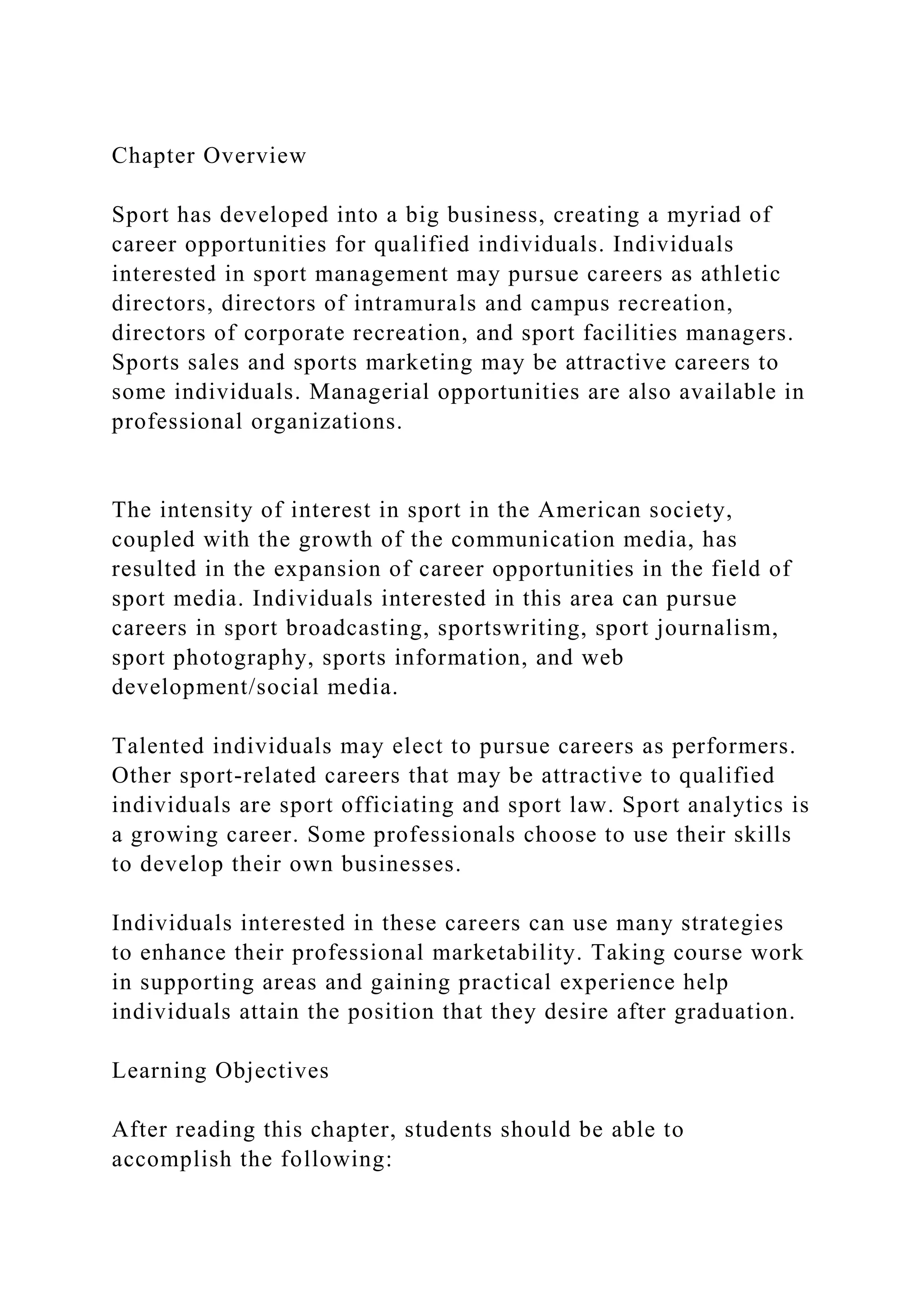 Chapter Overview
Sport has developed into a big business, creating a myriad of
career opportunities for qualified individuals. Individuals
interested in sport management may pursue careers as athletic
directors, directors of intramurals and campus recreation,
directors of corporate recreation, and sport facilities managers.
Sports sales and sports marketing may be attractive careers to
some individuals. Managerial opportunities are also available in
professional organizations.
The intensity of interest in sport in the American society,
coupled with the growth of the communication media, has
resulted in the expansion of career opportunities in the field of
sport media. Individuals interested in this area can pursue
careers in sport broadcasting, sportswriting, sport journalism,
sport photography, sports information, and web
development/social media.
Talented individuals may elect to pursue careers as performers.
Other sport-related careers that may be attractive to qualified
individuals are sport officiating and sport law. Sport analytics is
a growing career. Some professionals choose to use their skills
to develop their own businesses.
Individuals interested in these careers can use many strategies
to enhance their professional marketability. Taking course work
in supporting areas and gaining practical experience help
individuals attain the position that they desire after graduation.
Learning Objectives
After reading this chapter, students should be able to
accomplish the following:
 