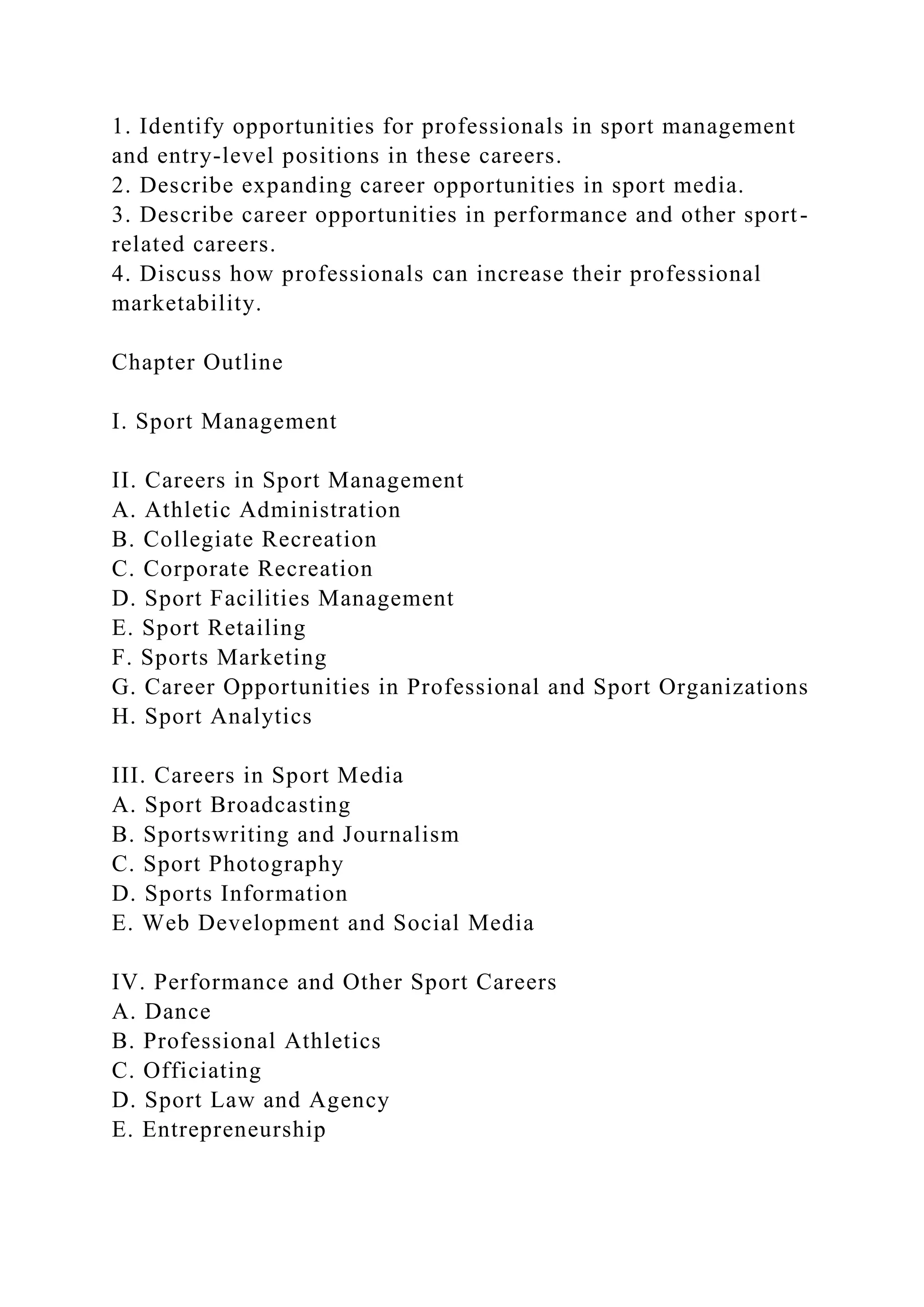 1. Identify opportunities for professionals in sport management
and entry-level positions in these careers.
2. Describe expanding career opportunities in sport media.
3. Describe career opportunities in performance and other sport-
related careers.
4. Discuss how professionals can increase their professional
marketability.
Chapter Outline
I. Sport Management
II. Careers in Sport Management
A. Athletic Administration
B. Collegiate Recreation
C. Corporate Recreation
D. Sport Facilities Management
E. Sport Retailing
F. Sports Marketing
G. Career Opportunities in Professional and Sport Organizations
H. Sport Analytics
III. Careers in Sport Media
A. Sport Broadcasting
B. Sportswriting and Journalism
C. Sport Photography
D. Sports Information
E. Web Development and Social Media
IV. Performance and Other Sport Careers
A. Dance
B. Professional Athletics
C. Officiating
D. Sport Law and Agency
E. Entrepreneurship
 