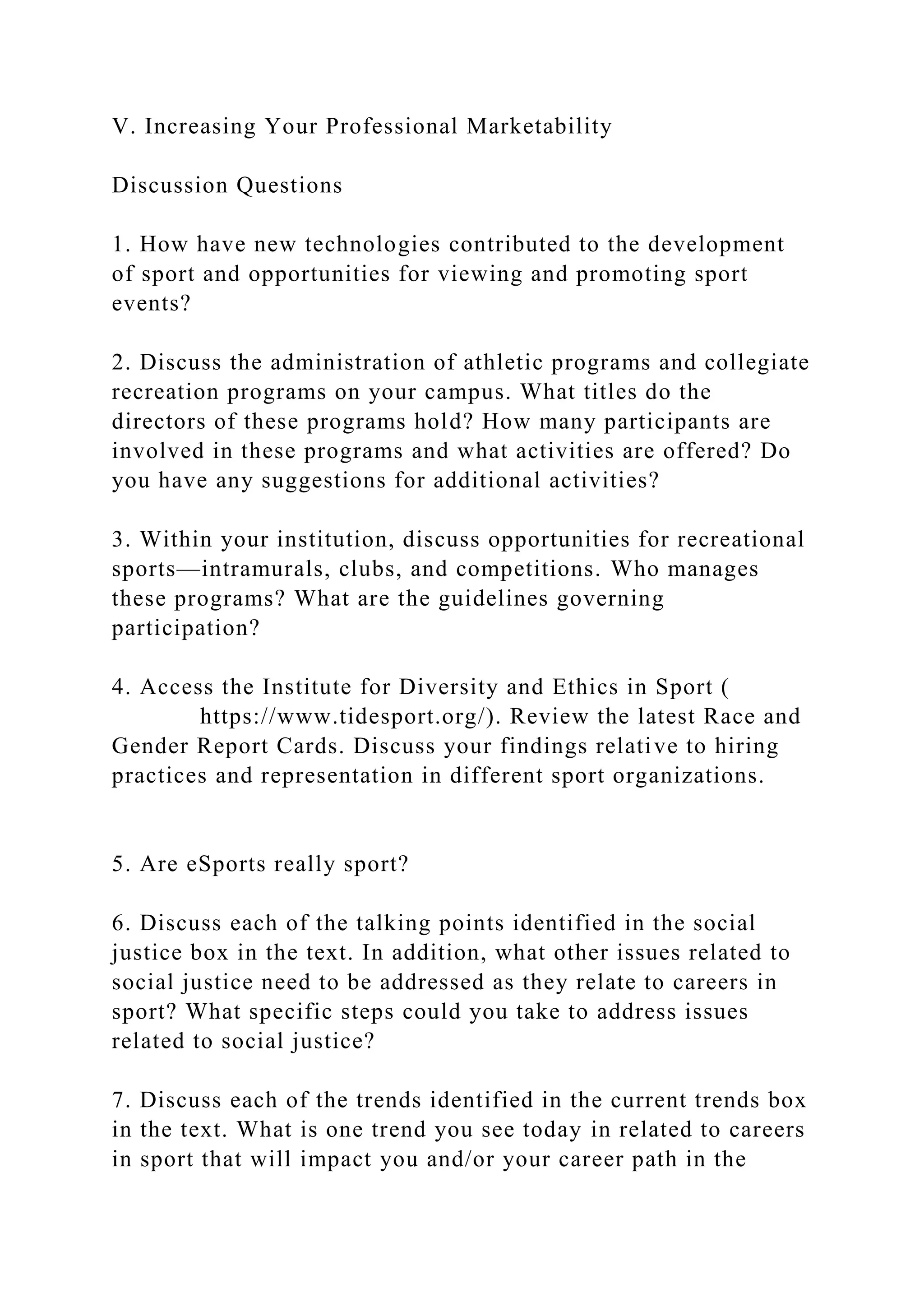 V. Increasing Your Professional Marketability
Discussion Questions
1. How have new technologies contributed to the development
of sport and opportunities for viewing and promoting sport
events?
2. Discuss the administration of athletic programs and collegiate
recreation programs on your campus. What titles do the
directors of these programs hold? How many participants are
involved in these programs and what activities are offered? Do
you have any suggestions for additional activities?
3. Within your institution, discuss opportunities for recreational
sports—intramurals, clubs, and competitions. Who manages
these programs? What are the guidelines governing
participation?
4. Access the Institute for Diversity and Ethics in Sport (
https://www.tidesport.org/). Review the latest Race and
Gender Report Cards. Discuss your findings relative to hiring
practices and representation in different sport organizations.
5. Are eSports really sport?
6. Discuss each of the talking points identified in the social
justice box in the text. In addition, what other issues related to
social justice need to be addressed as they relate to careers in
sport? What specific steps could you take to address issues
related to social justice?
7. Discuss each of the trends identified in the current trends box
in the text. What is one trend you see today in related to careers
in sport that will impact you and/or your career path in the
 