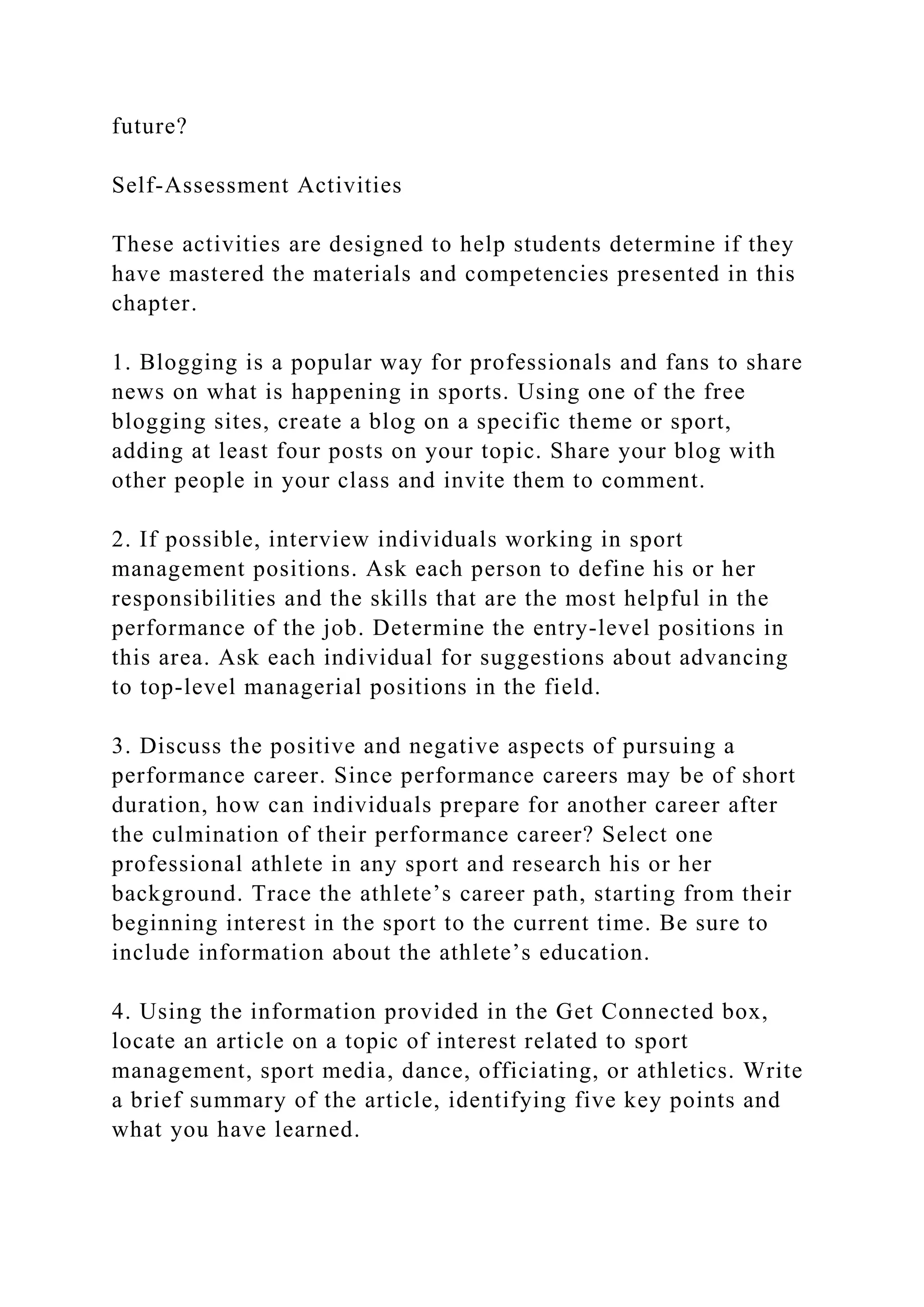 future?
Self-Assessment Activities
These activities are designed to help students determine if they
have mastered the materials and competencies presented in this
chapter.
1. Blogging is a popular way for professionals and fans to share
news on what is happening in sports. Using one of the free
blogging sites, create a blog on a specific theme or sport,
adding at least four posts on your topic. Share your blog with
other people in your class and invite them to comment.
2. If possible, interview individuals working in sport
management positions. Ask each person to define his or her
responsibilities and the skills that are the most helpful in the
performance of the job. Determine the entry-level positions in
this area. Ask each individual for suggestions about advancing
to top-level managerial positions in the field.
3. Discuss the positive and negative aspects of pursuing a
performance career. Since performance careers may be of short
duration, how can individuals prepare for another career after
the culmination of their performance career? Select one
professional athlete in any sport and research his or her
background. Trace the athlete’s career path, starting from their
beginning interest in the sport to the current time. Be sure to
include information about the athlete’s education.
4. Using the information provided in the Get Connected box,
locate an article on a topic of interest related to sport
management, sport media, dance, officiating, or athletics. Write
a brief summary of the article, identifying five key points and
what you have learned.
 
