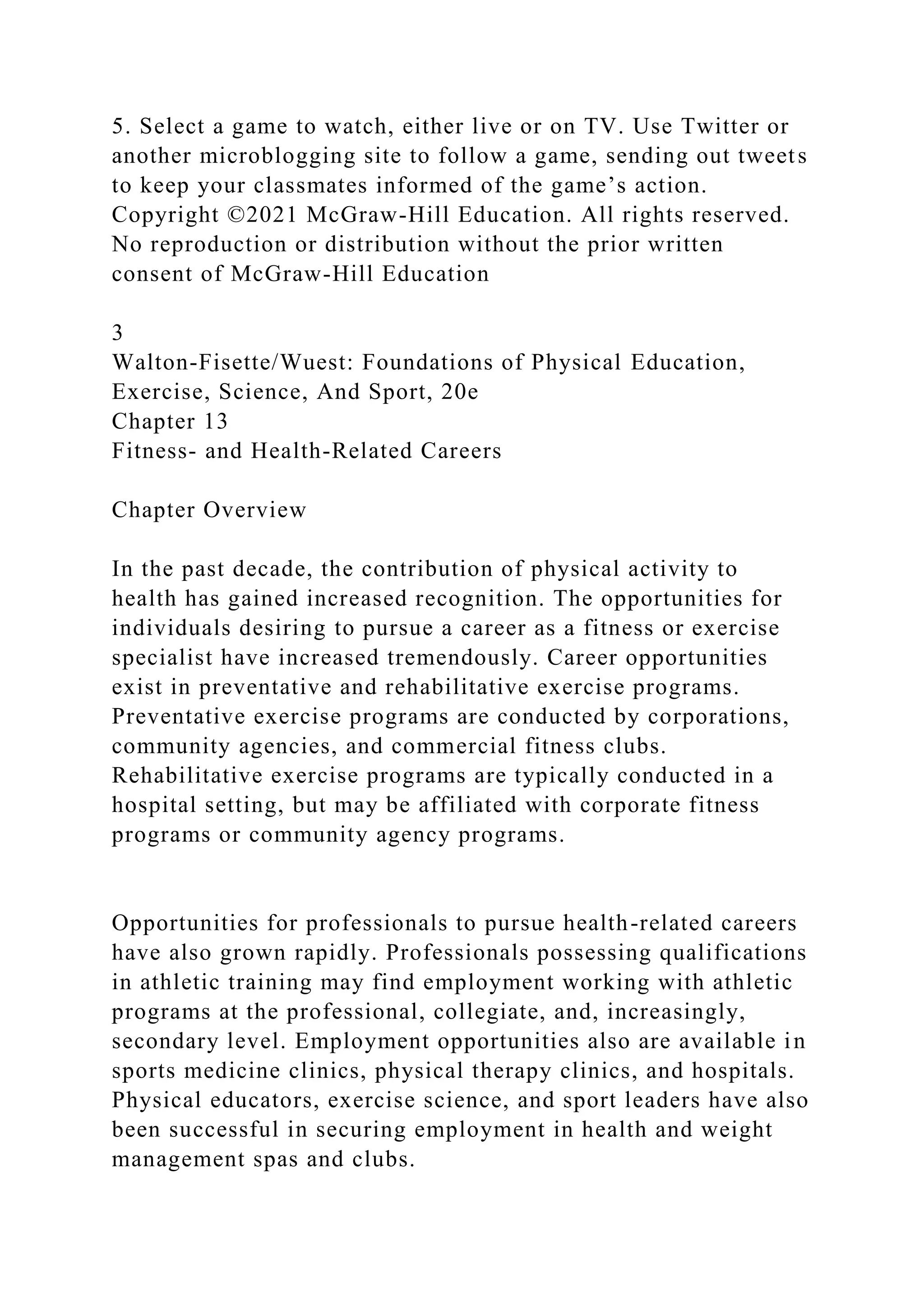 5. Select a game to watch, either live or on TV. Use Twitter or
another microblogging site to follow a game, sending out tweets
to keep your classmates informed of the game’s action.
Copyright ©2021 McGraw-Hill Education. All rights reserved.
No reproduction or distribution without the prior written
consent of McGraw-Hill Education
3
Walton-Fisette/Wuest: Foundations of Physical Education,
Exercise, Science, And Sport, 20e
Chapter 13
Fitness- and Health-Related Careers
Chapter Overview
In the past decade, the contribution of physical activity to
health has gained increased recognition. The opportunities for
individuals desiring to pursue a career as a fitness or exercise
specialist have increased tremendously. Career opportunities
exist in preventative and rehabilitative exercise programs.
Preventative exercise programs are conducted by corporations,
community agencies, and commercial fitness clubs.
Rehabilitative exercise programs are typically conducted in a
hospital setting, but may be affiliated with corporate fitness
programs or community agency programs.
Opportunities for professionals to pursue health-related careers
have also grown rapidly. Professionals possessing qualifications
in athletic training may find employment working with athletic
programs at the professional, collegiate, and, increasingly,
secondary level. Employment opportunities also are available in
sports medicine clinics, physical therapy clinics, and hospitals.
Physical educators, exercise science, and sport leaders have also
been successful in securing employment in health and weight
management spas and clubs.
 