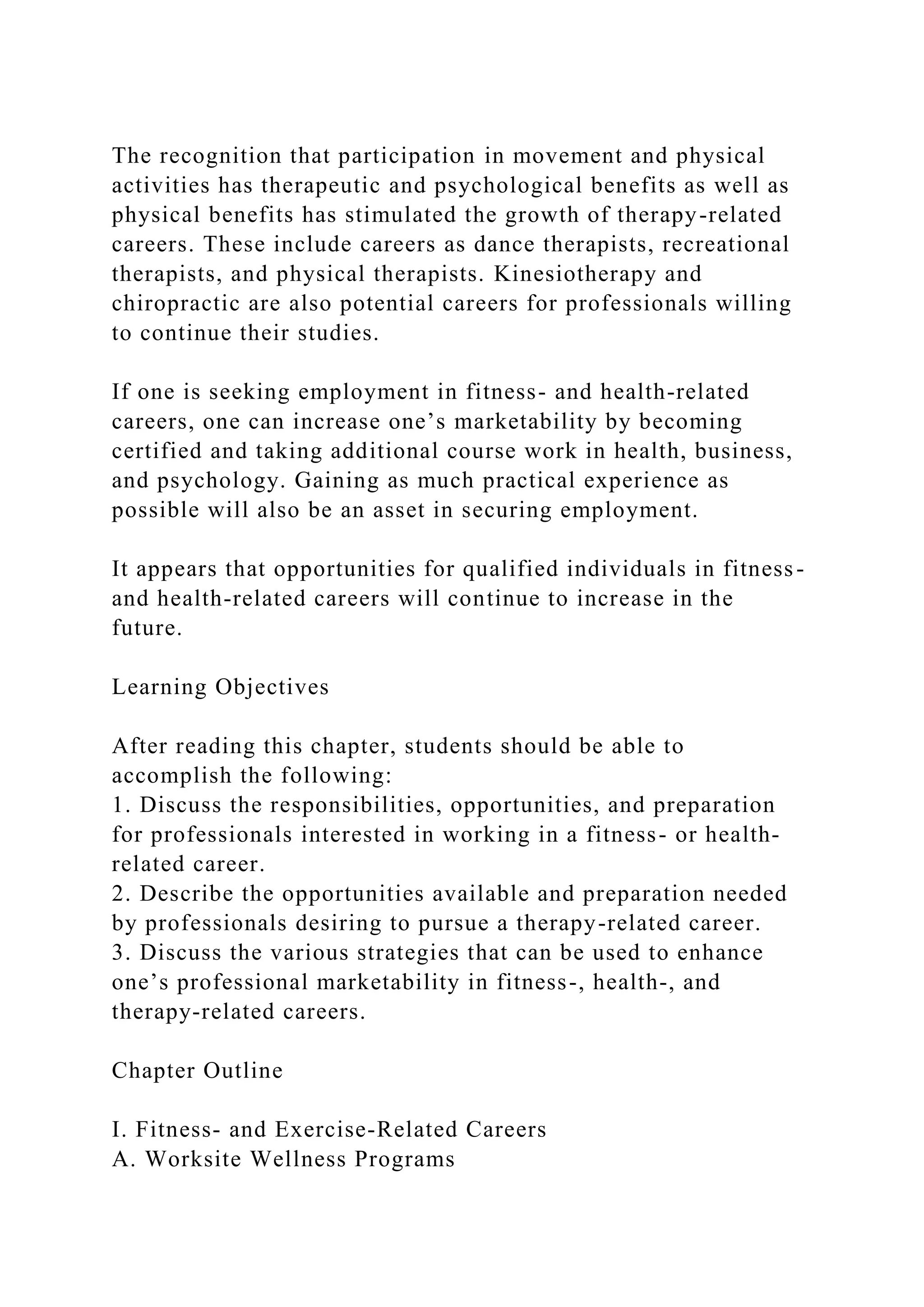 The recognition that participation in movement and physical
activities has therapeutic and psychological benefits as well as
physical benefits has stimulated the growth of therapy-related
careers. These include careers as dance therapists, recreational
therapists, and physical therapists. Kinesiotherapy and
chiropractic are also potential careers for professionals willing
to continue their studies.
If one is seeking employment in fitness- and health-related
careers, one can increase one’s marketability by becoming
certified and taking additional course work in health, business,
and psychology. Gaining as much practical experience as
possible will also be an asset in securing employment.
It appears that opportunities for qualified individuals in fitness-
and health-related careers will continue to increase in the
future.
Learning Objectives
After reading this chapter, students should be able to
accomplish the following:
1. Discuss the responsibilities, opportunities, and preparation
for professionals interested in working in a fitness- or health-
related career.
2. Describe the opportunities available and preparation needed
by professionals desiring to pursue a therapy-related career.
3. Discuss the various strategies that can be used to enhance
one’s professional marketability in fitness-, health-, and
therapy-related careers.
Chapter Outline
I. Fitness- and Exercise-Related Careers
A. Worksite Wellness Programs
 