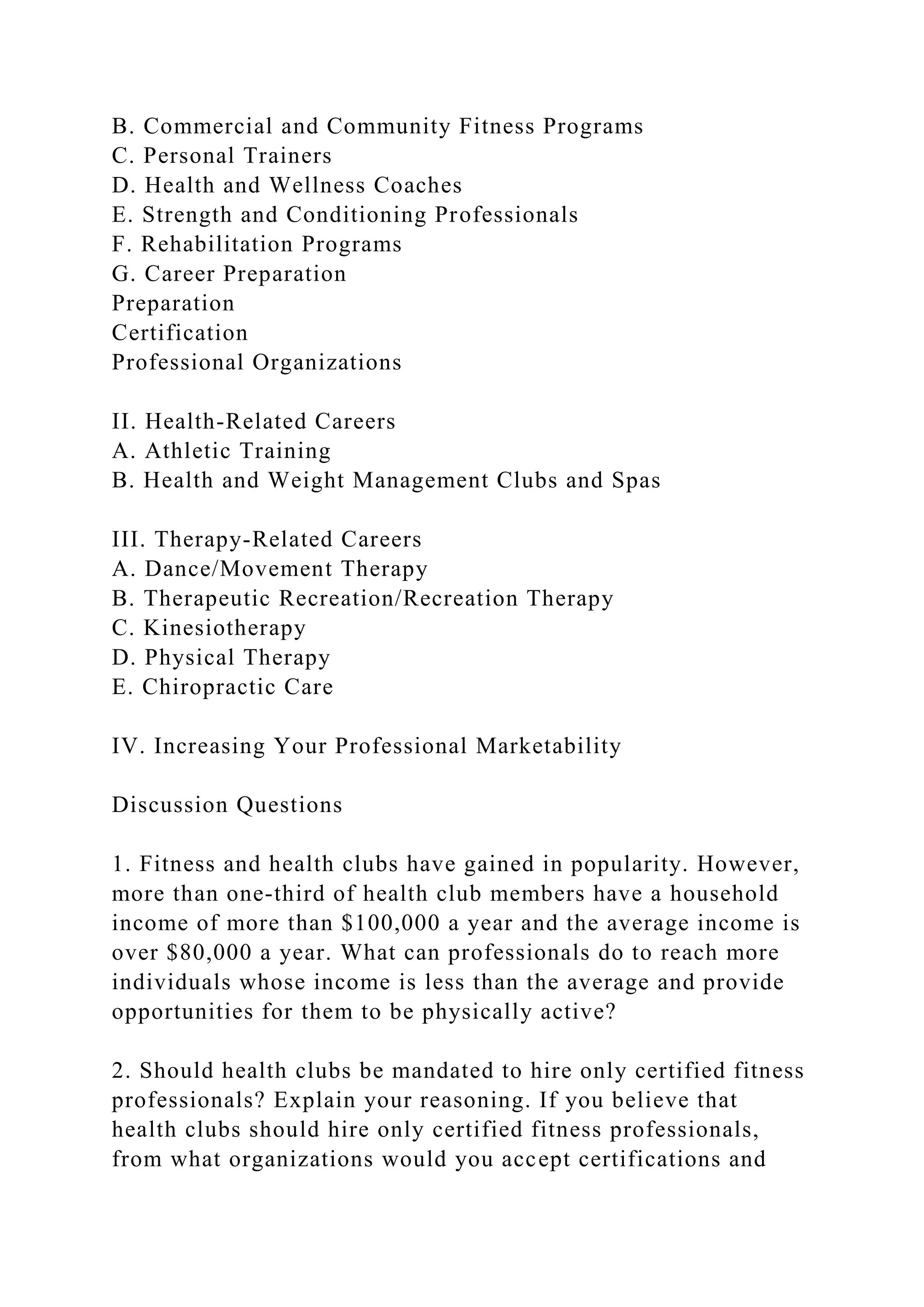 B. Commercial and Community Fitness Programs
C. Personal Trainers
D. Health and Wellness Coaches
E. Strength and Conditioning Professionals
F. Rehabilitation Programs
G. Career Preparation
Preparation
Certification
Professional Organizations
II. Health-Related Careers
A. Athletic Training
B. Health and Weight Management Clubs and Spas
III. Therapy-Related Careers
A. Dance/Movement Therapy
B. Therapeutic Recreation/Recreation Therapy
C. Kinesiotherapy
D. Physical Therapy
E. Chiropractic Care
IV. Increasing Your Professional Marketability
Discussion Questions
1. Fitness and health clubs have gained in popularity. However,
more than one-third of health club members have a household
income of more than $100,000 a year and the average income is
over $80,000 a year. What can professionals do to reach more
individuals whose income is less than the average and provide
opportunities for them to be physically active?
2. Should health clubs be mandated to hire only certified fitness
professionals? Explain your reasoning. If you believe that
health clubs should hire only certified fitness professionals,
from what organizations would you accept certifications and
 
