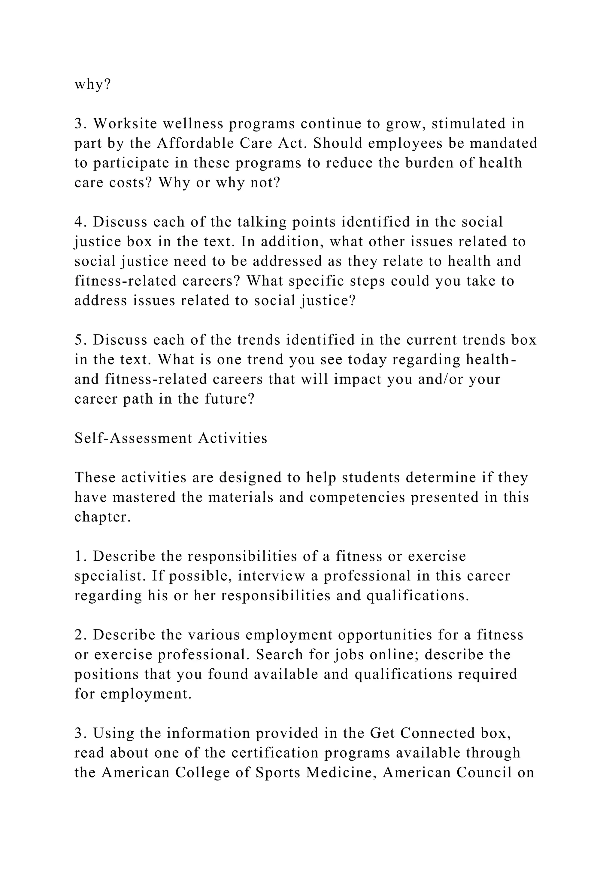 why?
3. Worksite wellness programs continue to grow, stimulated in
part by the Affordable Care Act. Should employees be mandated
to participate in these programs to reduce the burden of health
care costs? Why or why not?
4. Discuss each of the talking points identified in the social
justice box in the text. In addition, what other issues related to
social justice need to be addressed as they relate to health and
fitness-related careers? What specific steps could you take to
address issues related to social justice?
5. Discuss each of the trends identified in the current trends box
in the text. What is one trend you see today regarding health-
and fitness-related careers that will impact you and/or your
career path in the future?
Self-Assessment Activities
These activities are designed to help students determine if they
have mastered the materials and competencies presented in this
chapter.
1. Describe the responsibilities of a fitness or exercise
specialist. If possible, interview a professional in this career
regarding his or her responsibilities and qualifications.
2. Describe the various employment opportunities for a fitness
or exercise professional. Search for jobs online; describe the
positions that you found available and qualifications required
for employment.
3. Using the information provided in the Get Connected box,
read about one of the certification programs available through
the American College of Sports Medicine, American Council on
 