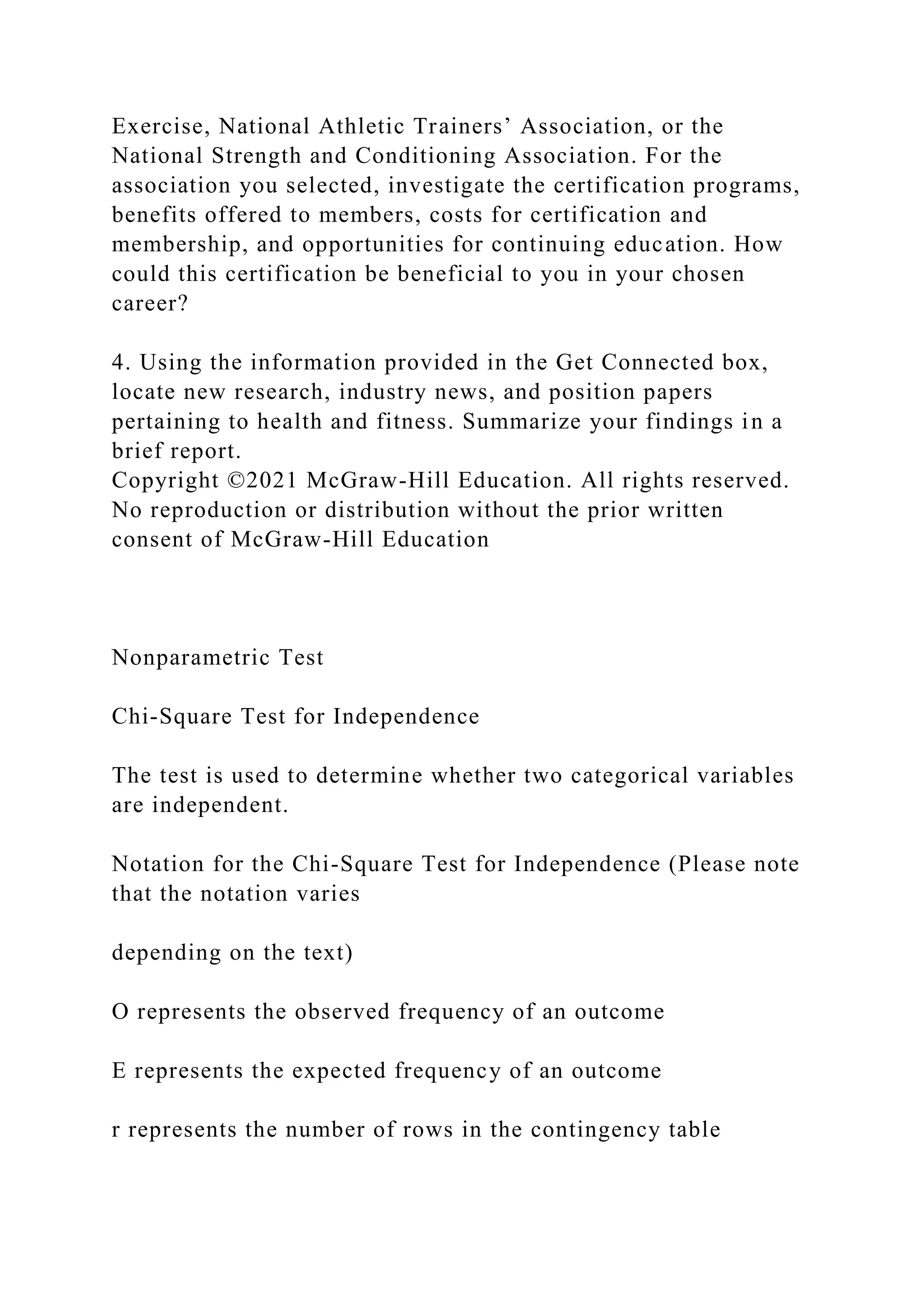 Exercise, National Athletic Trainers’ Association, or the
National Strength and Conditioning Association. For the
association you selected, investigate the certification programs,
benefits offered to members, costs for certification and
membership, and opportunities for continuing education. How
could this certification be beneficial to you in your chosen
career?
4. Using the information provided in the Get Connected box,
locate new research, industry news, and position papers
pertaining to health and fitness. Summarize your findings in a
brief report.
Copyright ©2021 McGraw-Hill Education. All rights reserved.
No reproduction or distribution without the prior written
consent of McGraw-Hill Education
Nonparametric Test
Chi-Square Test for Independence
The test is used to determine whether two categorical variables
are independent.
Notation for the Chi-Square Test for Independence (Please note
that the notation varies
depending on the text)
O represents the observed frequency of an outcome
E represents the expected frequency of an outcome
r represents the number of rows in the contingency table
 