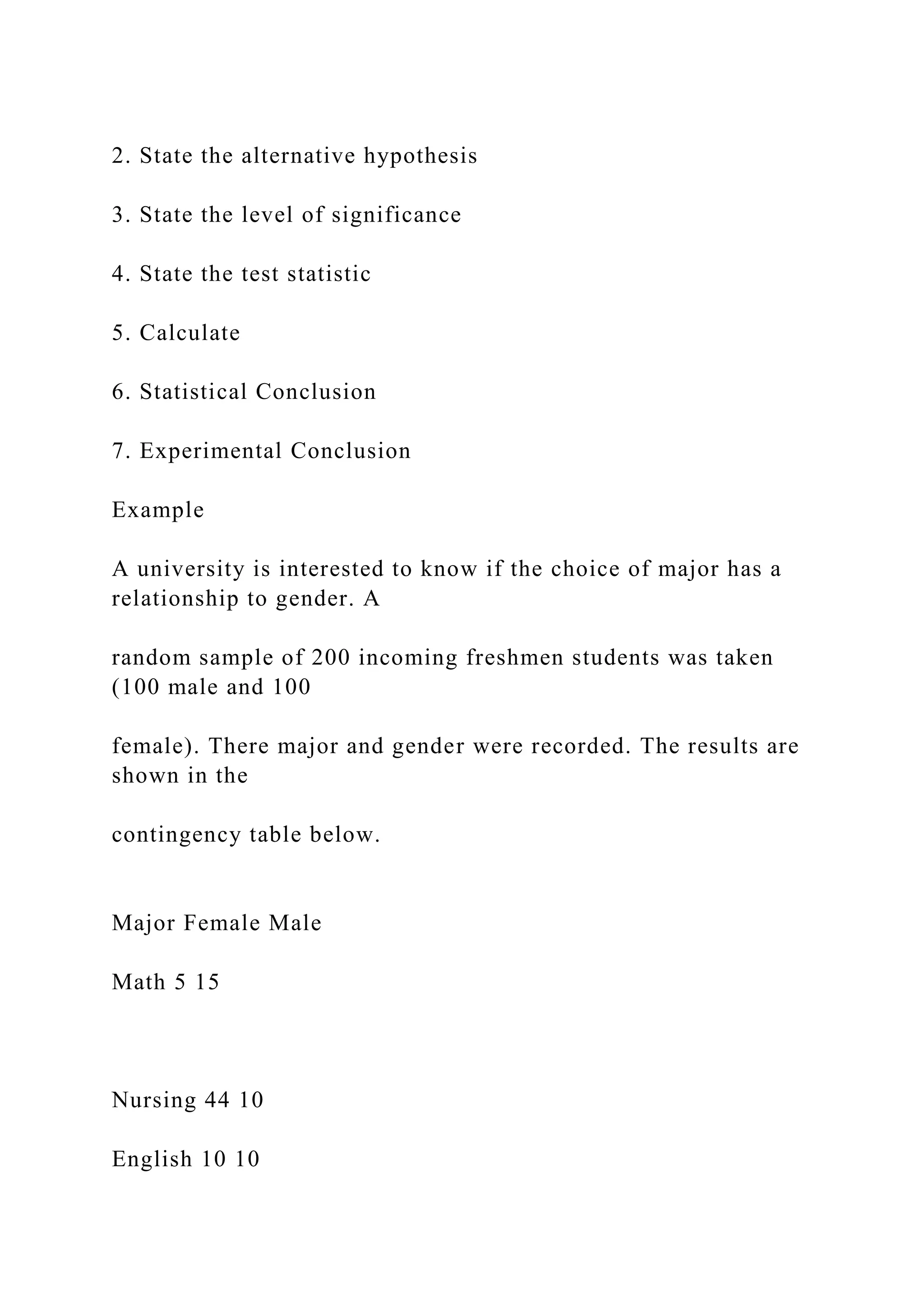 2. State the alternative hypothesis
3. State the level of significance
4. State the test statistic
5. Calculate
6. Statistical Conclusion
7. Experimental Conclusion
Example
A university is interested to know if the choice of major has a
relationship to gender. A
random sample of 200 incoming freshmen students was taken
(100 male and 100
female). There major and gender were recorded. The results are
shown in the
contingency table below.
Major Female Male
Math 5 15
Nursing 44 10
English 10 10
 