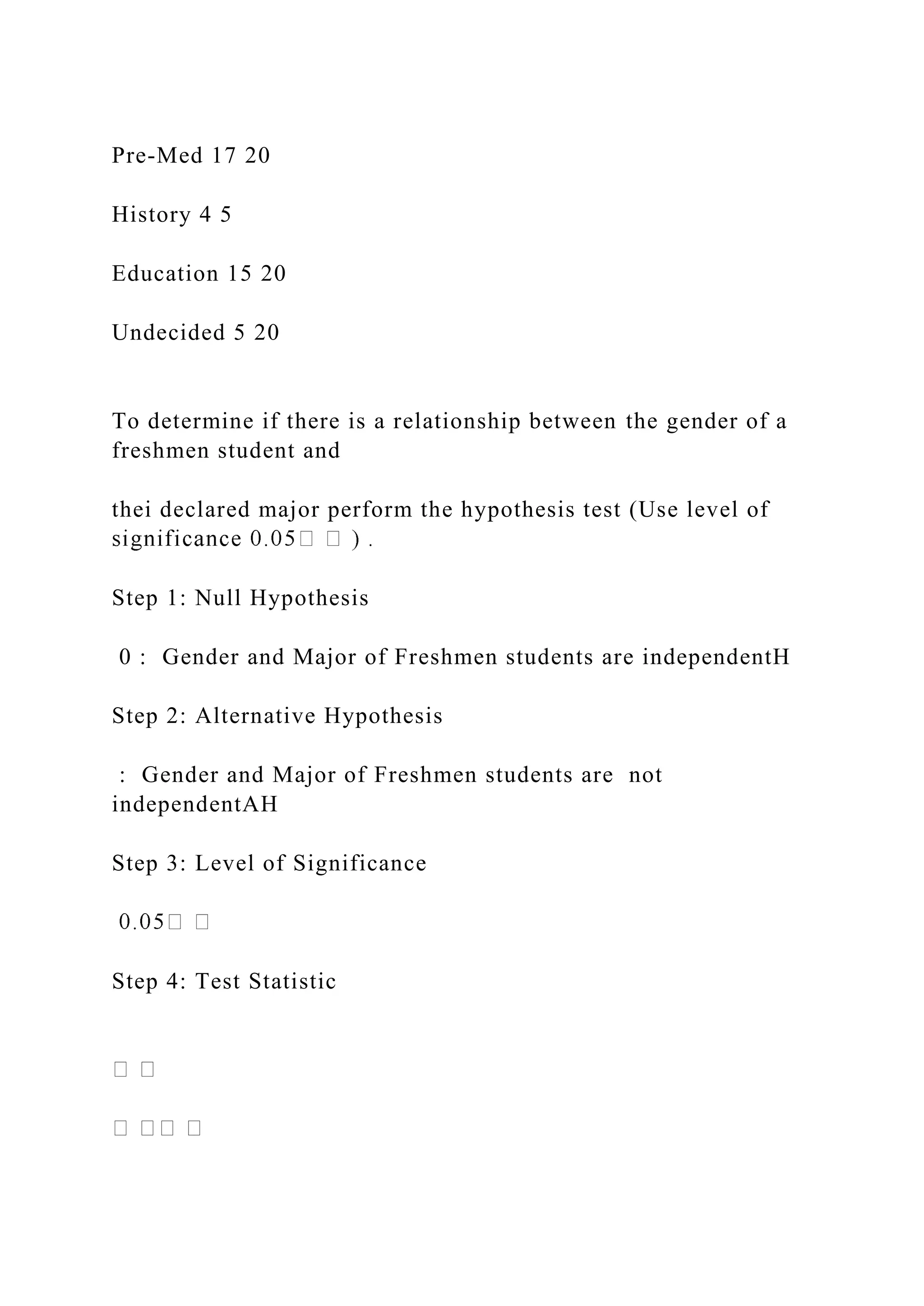 Pre-Med 17 20
History 4 5
Education 15 20
Undecided 5 20
To determine if there is a relationship between the gender of a
freshmen student and
thei declared major perform the hypothesis test (Use level of
Step 1: Null Hypothesis
0 : Gender and Major of Freshmen students are independentH
Step 2: Alternative Hypothesis
: Gender and Major of Freshmen students are not
independentAH
Step 3: Level of Significance
Step 4: Test Statistic
 
