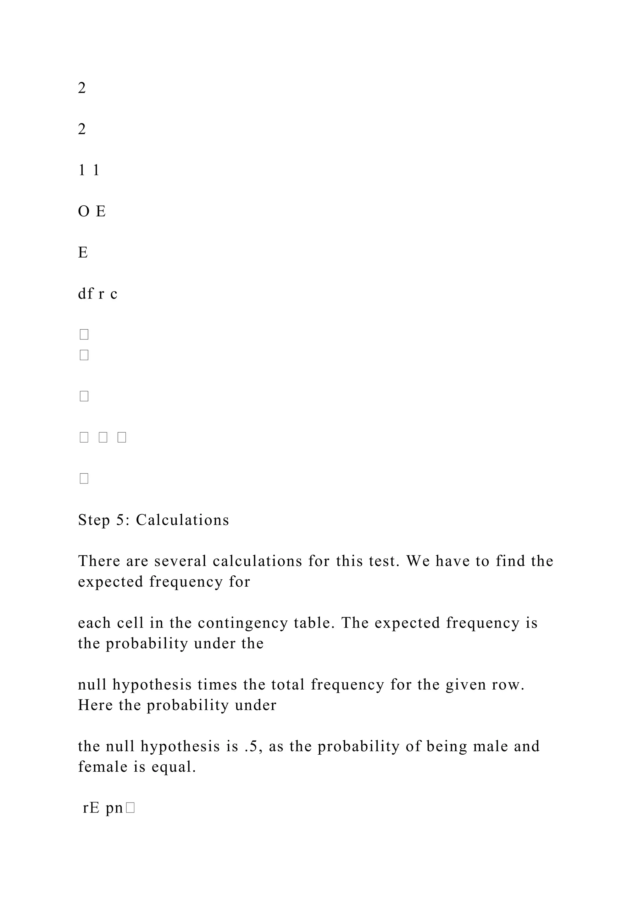 2
2
1 1
O E
E
df r c
Step 5: Calculations
There are several calculations for this test. We have to find the
expected frequency for
each cell in the contingency table. The expected frequency is
the probability under the
null hypothesis times the total frequency for the given row.
Here the probability under
the null hypothesis is .5, as the probability of being male and
female is equal.
 