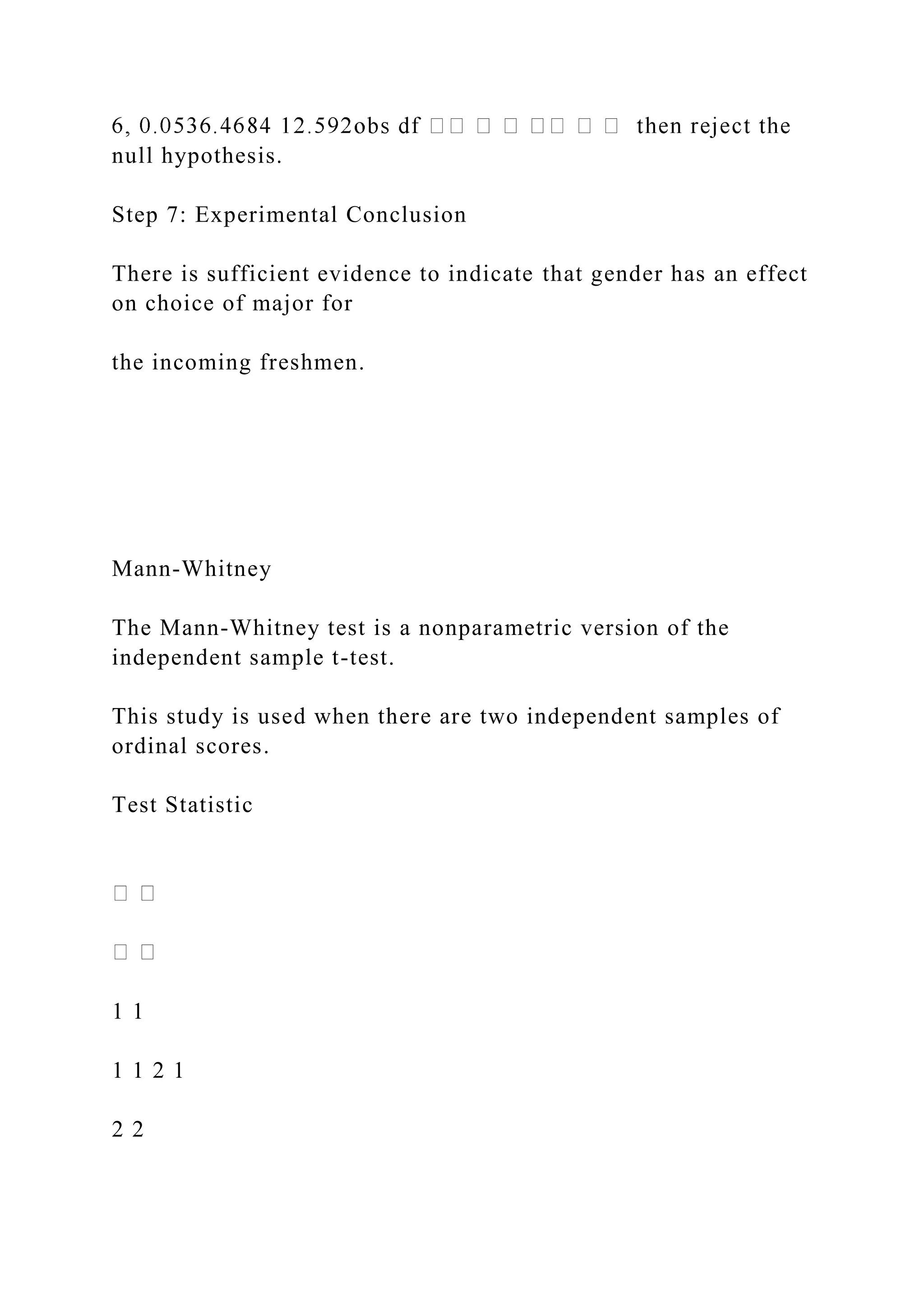 null hypothesis.
Step 7: Experimental Conclusion
There is sufficient evidence to indicate that gender has an effect
on choice of major for
the incoming freshmen.
Mann-Whitney
The Mann-Whitney test is a nonparametric version of the
independent sample t-test.
This study is used when there are two independent samples of
ordinal scores.
Test Statistic
1 1
1 1 2 1
2 2
 