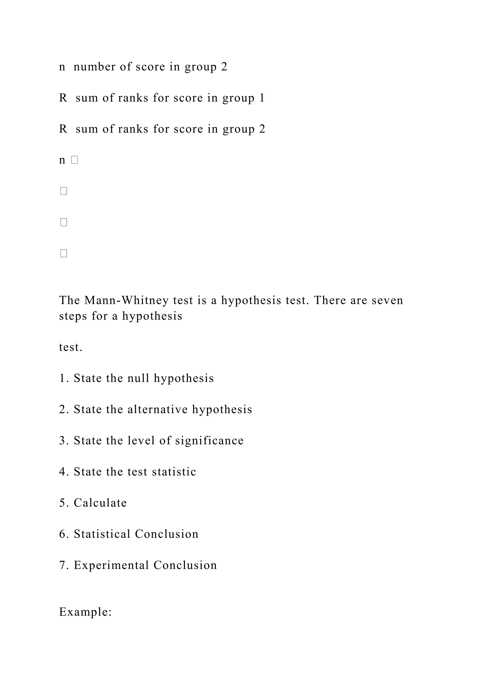 n number of score in group 2
R sum of ranks for score in group 1
R sum of ranks for score in group 2
The Mann-Whitney test is a hypothesis test. There are seven
steps for a hypothesis
test.
1. State the null hypothesis
2. State the alternative hypothesis
3. State the level of significance
4. State the test statistic
5. Calculate
6. Statistical Conclusion
7. Experimental Conclusion
Example:
 