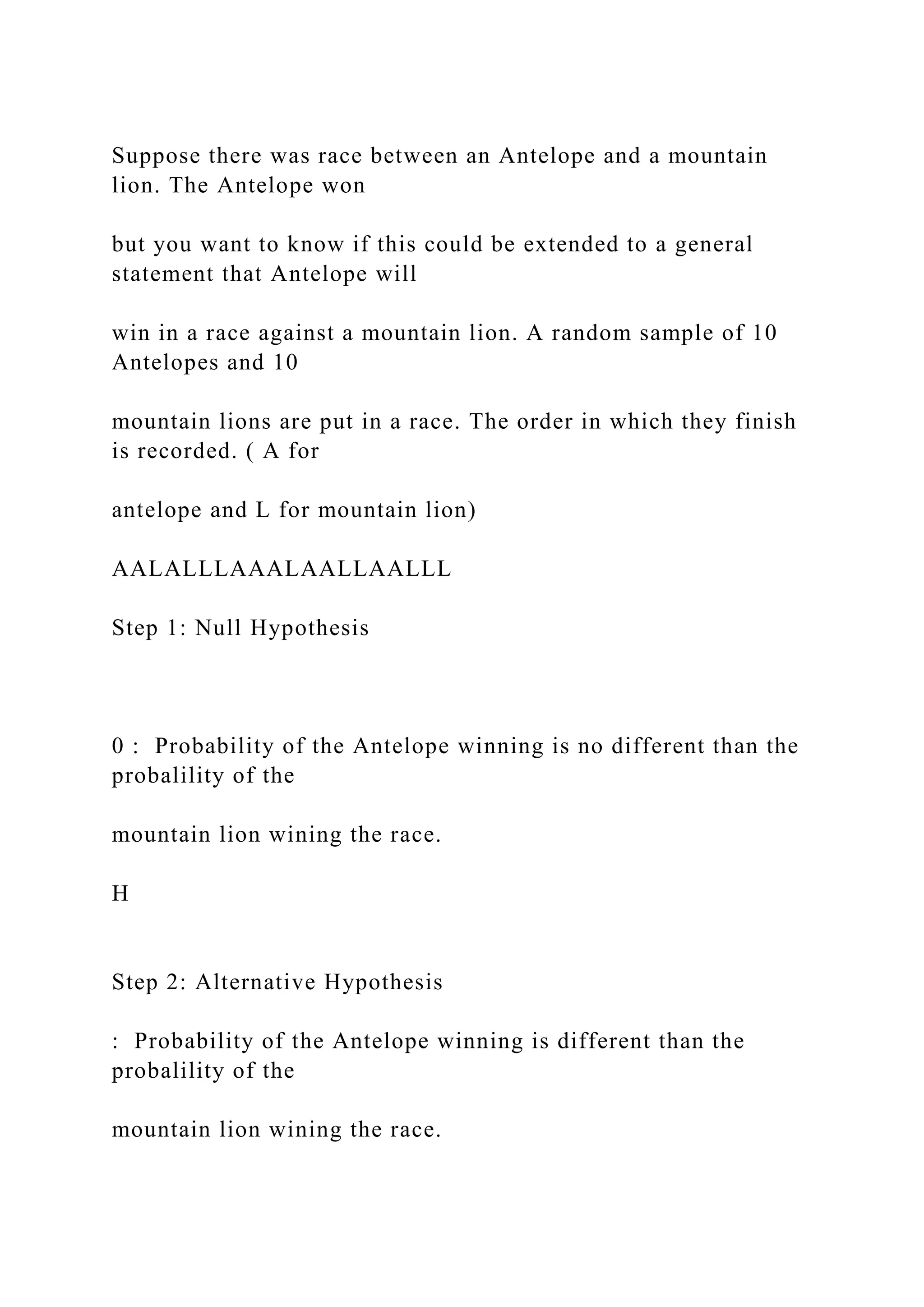Suppose there was race between an Antelope and a mountain
lion. The Antelope won
but you want to know if this could be extended to a general
statement that Antelope will
win in a race against a mountain lion. A random sample of 10
Antelopes and 10
mountain lions are put in a race. The order in which they finish
is recorded. ( A for
antelope and L for mountain lion)
AALALLLAAALAALLAALLL
Step 1: Null Hypothesis
0 : Probability of the Antelope winning is no different than the
probalility of the
mountain lion wining the race.
H
Step 2: Alternative Hypothesis
: Probability of the Antelope winning is different than the
probalility of the
mountain lion wining the race.
 