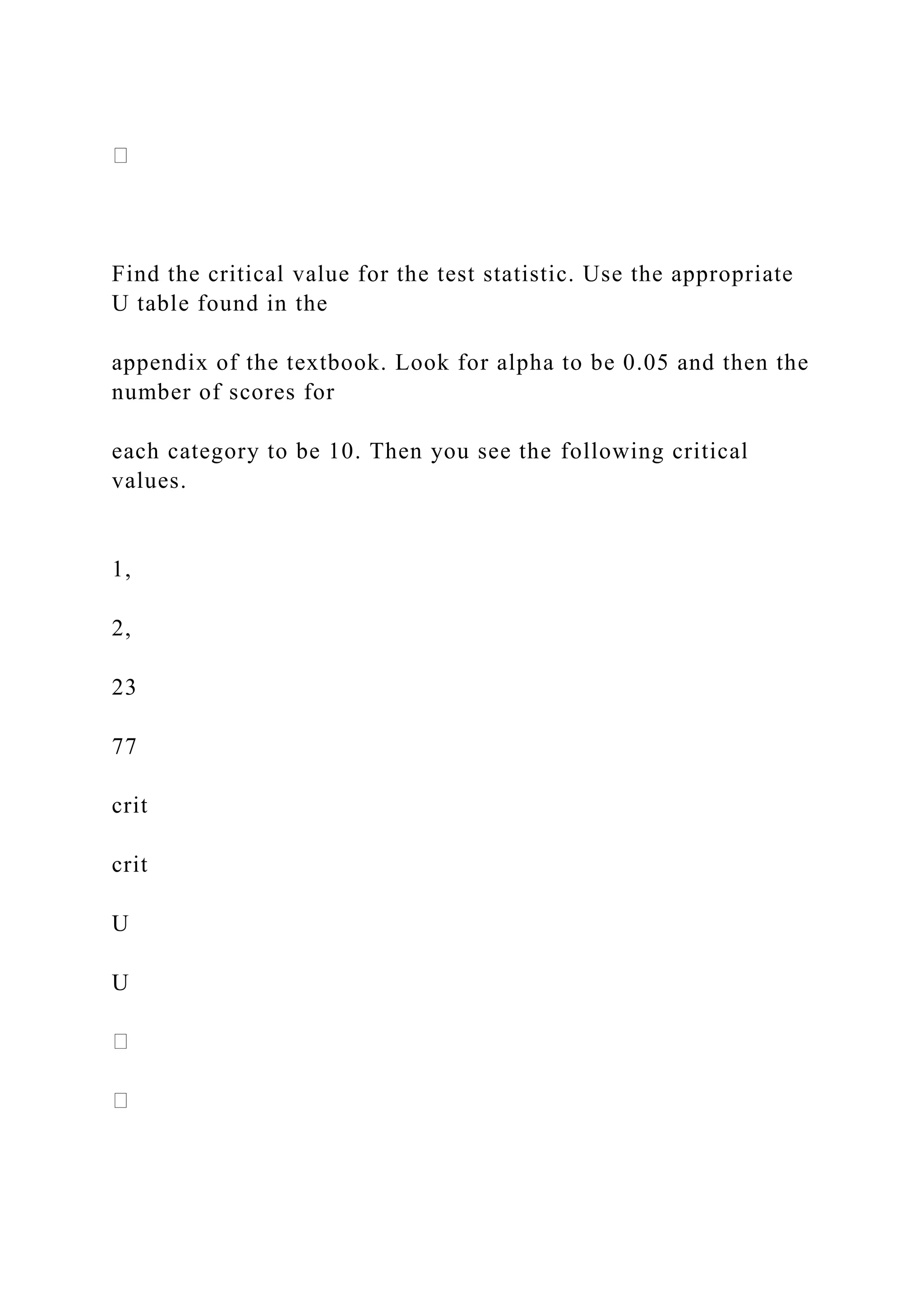 Find the critical value for the test statistic. Use the appropriate
U table found in the
appendix of the textbook. Look for alpha to be 0.05 and then the
number of scores for
each category to be 10. Then you see the following critical
values.
1,
2,
23
77
crit
crit
U
U
 
