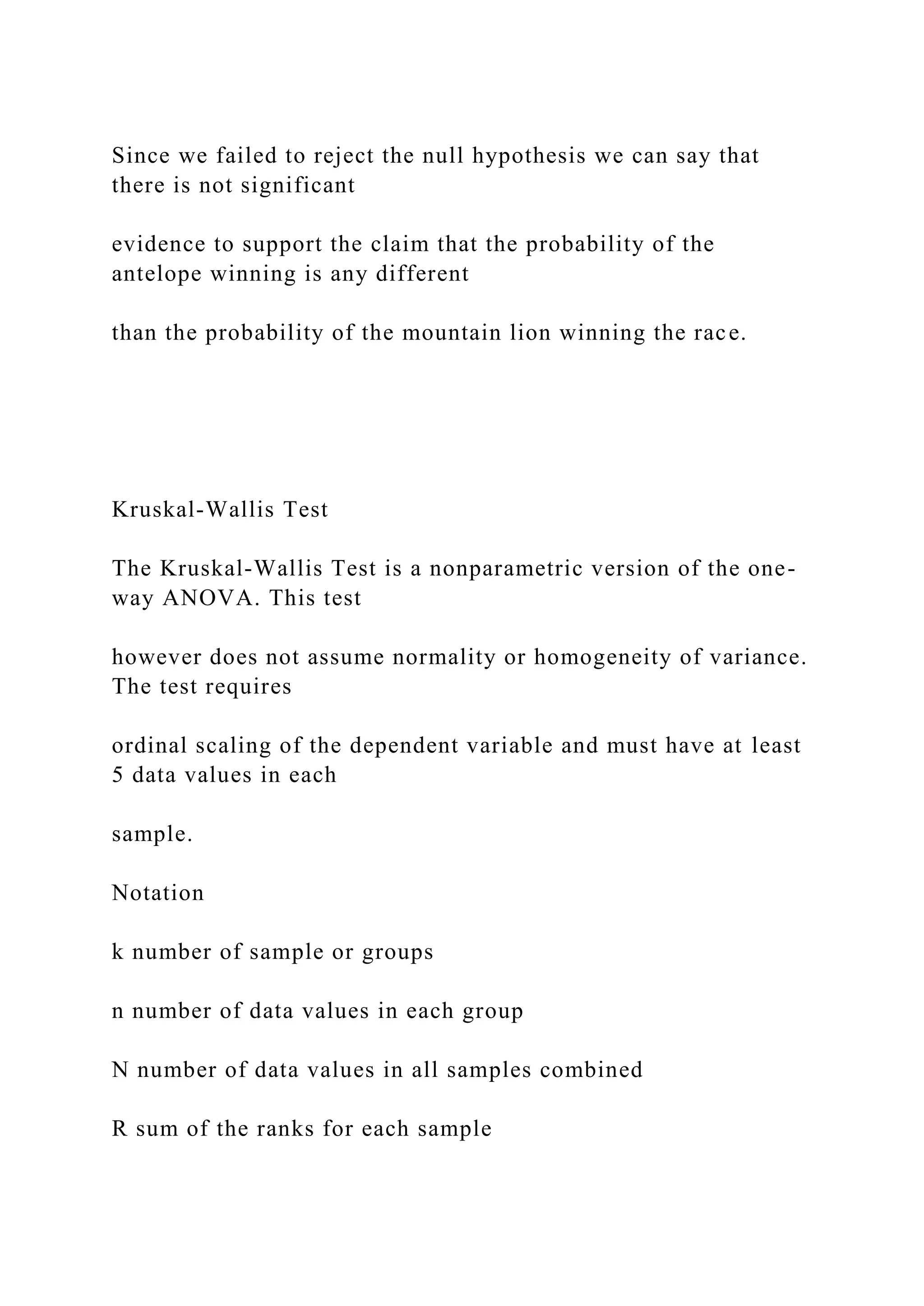 Since we failed to reject the null hypothesis we can say that
there is not significant
evidence to support the claim that the probability of the
antelope winning is any different
than the probability of the mountain lion winning the race.
Kruskal-Wallis Test
The Kruskal-Wallis Test is a nonparametric version of the one-
way ANOVA. This test
however does not assume normality or homogeneity of variance.
The test requires
ordinal scaling of the dependent variable and must have at least
5 data values in each
sample.
Notation
k number of sample or groups
n number of data values in each group
N number of data values in all samples combined
R sum of the ranks for each sample
 