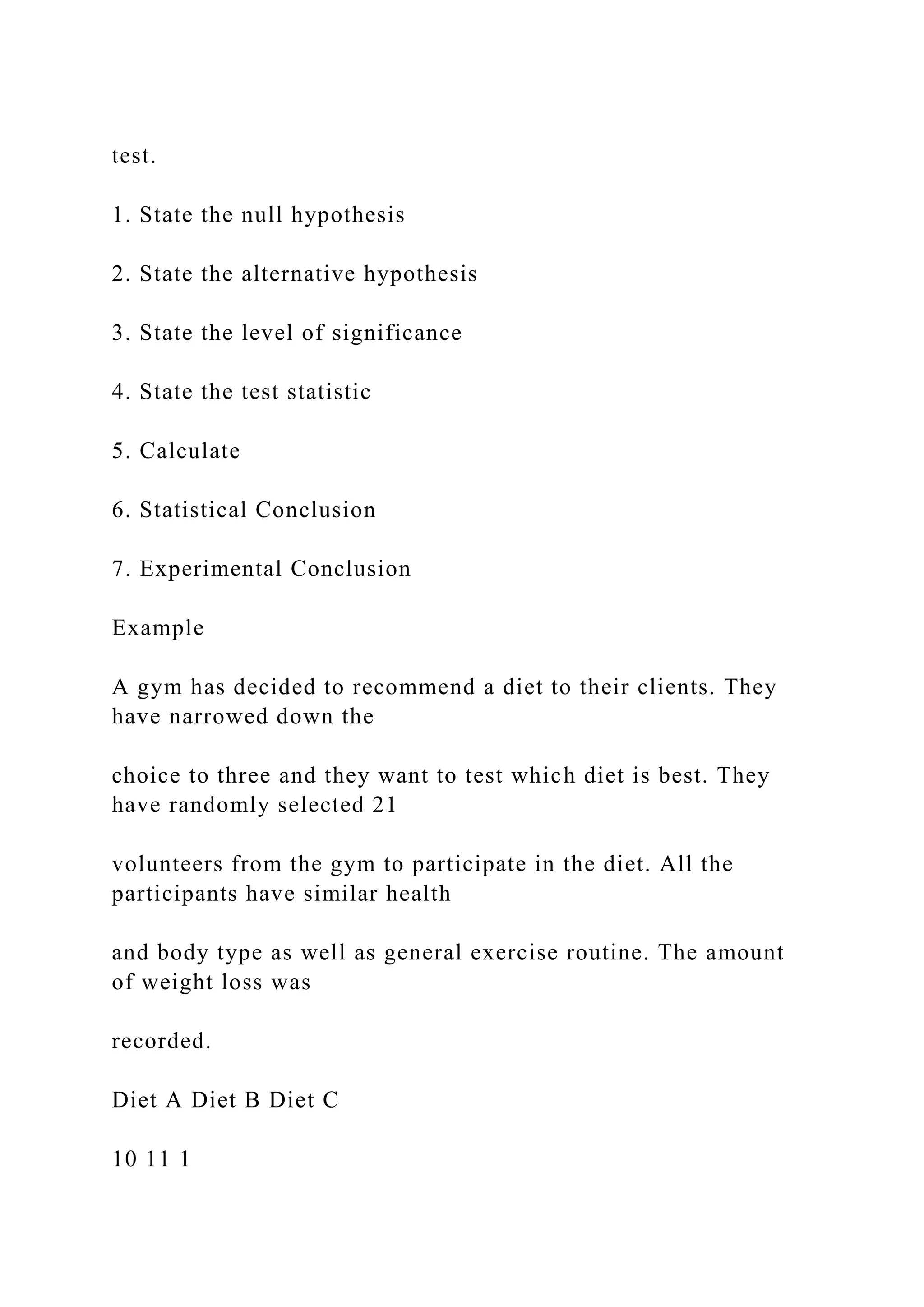 test.
1. State the null hypothesis
2. State the alternative hypothesis
3. State the level of significance
4. State the test statistic
5. Calculate
6. Statistical Conclusion
7. Experimental Conclusion
Example
A gym has decided to recommend a diet to their clients. They
have narrowed down the
choice to three and they want to test which diet is best. They
have randomly selected 21
volunteers from the gym to participate in the diet. All the
participants have similar health
and body type as well as general exercise routine. The amount
of weight loss was
recorded.
Diet A Diet B Diet C
10 11 1
 