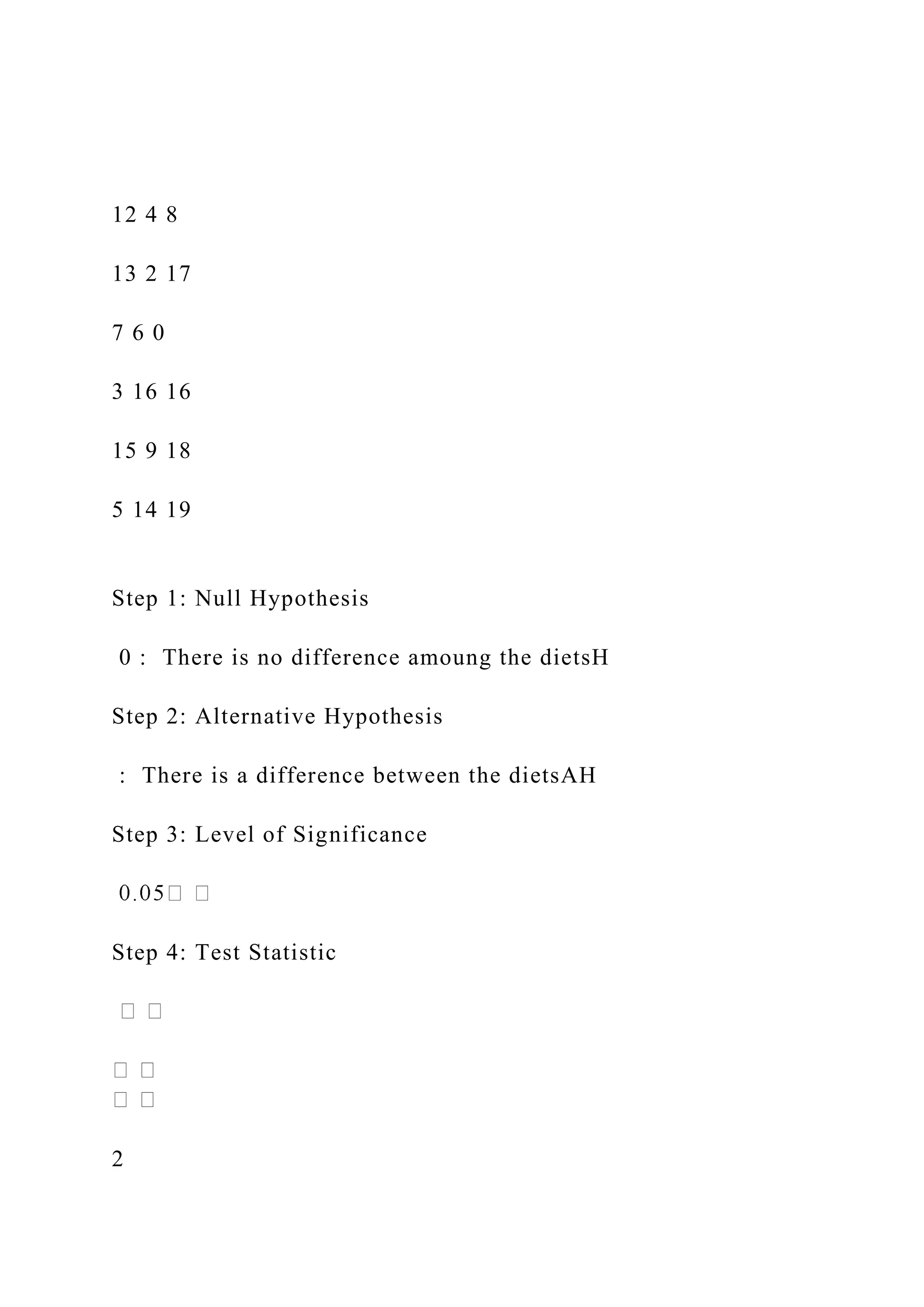 12 4 8
13 2 17
7 6 0
3 16 16
15 9 18
5 14 19
Step 1: Null Hypothesis
0 : There is no difference amoung the dietsH
Step 2: Alternative Hypothesis
: There is a difference between the dietsAH
Step 3: Level of Significance
Step 4: Test Statistic
2
 