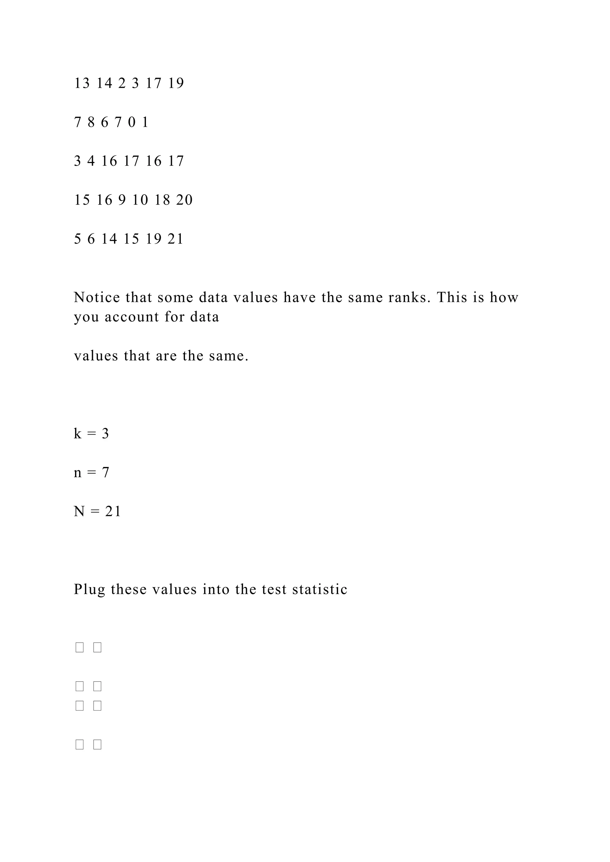 13 14 2 3 17 19
7 8 6 7 0 1
3 4 16 17 16 17
15 16 9 10 18 20
5 6 14 15 19 21
Notice that some data values have the same ranks. This is how
you account for data
values that are the same.
k = 3
n = 7
N = 21
Plug these values into the test statistic
 