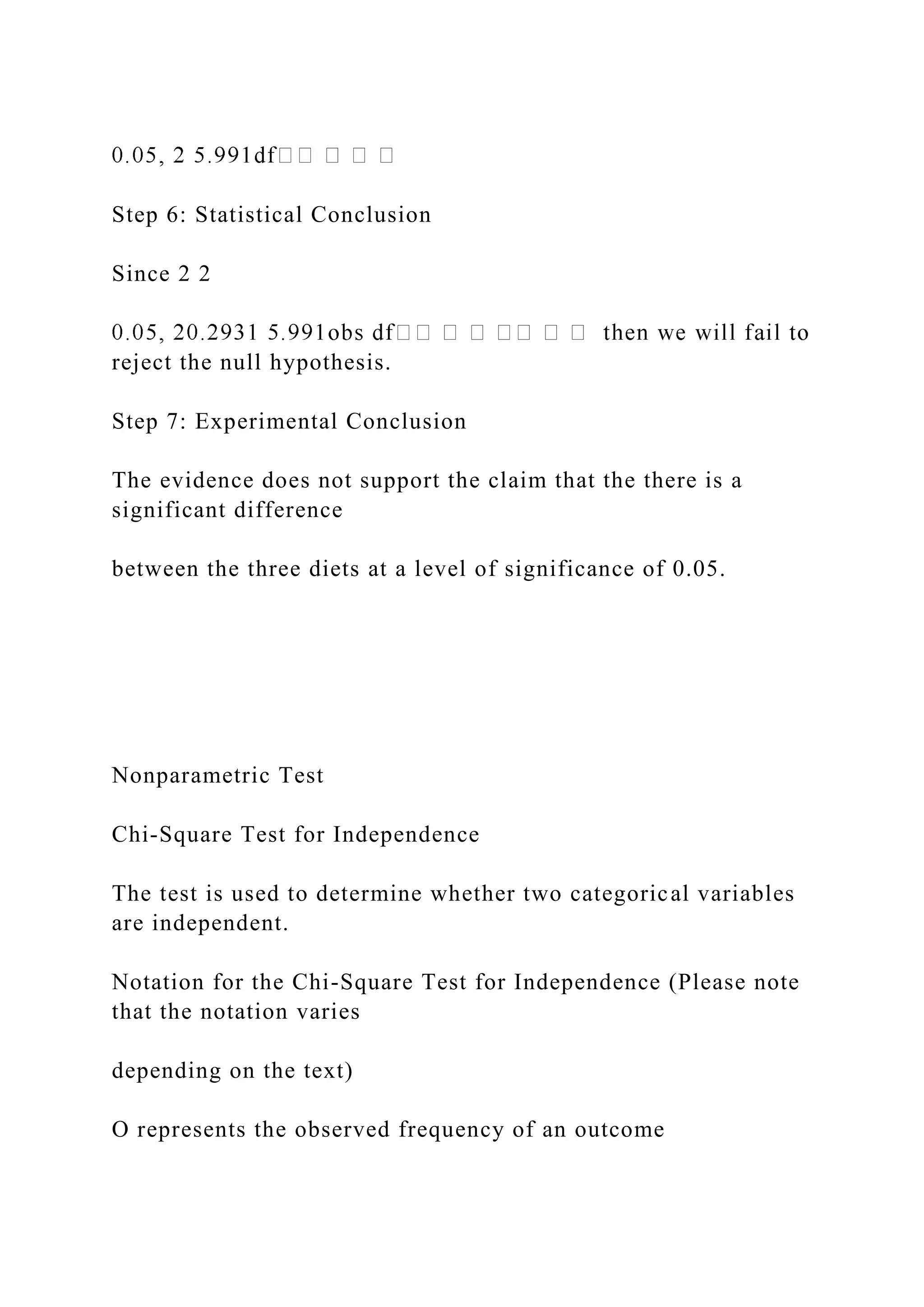 Step 6: Statistical Conclusion
Since 2 2
reject the null hypothesis.
Step 7: Experimental Conclusion
The evidence does not support the claim that the there is a
significant difference
between the three diets at a level of significance of 0.05.
Nonparametric Test
Chi-Square Test for Independence
The test is used to determine whether two categorical variables
are independent.
Notation for the Chi-Square Test for Independence (Please note
that the notation varies
depending on the text)
O represents the observed frequency of an outcome
 