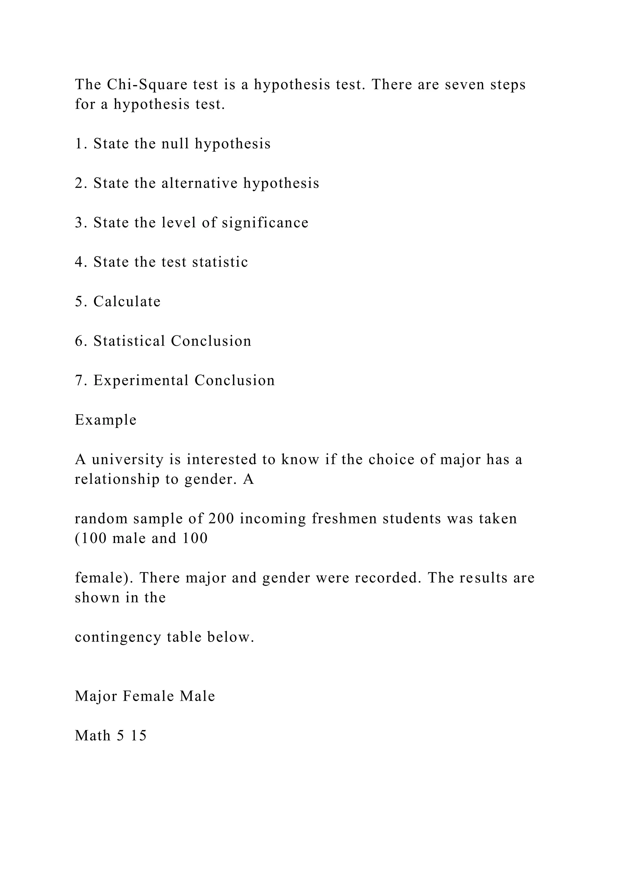 The Chi-Square test is a hypothesis test. There are seven steps
for a hypothesis test.
1. State the null hypothesis
2. State the alternative hypothesis
3. State the level of significance
4. State the test statistic
5. Calculate
6. Statistical Conclusion
7. Experimental Conclusion
Example
A university is interested to know if the choice of major has a
relationship to gender. A
random sample of 200 incoming freshmen students was taken
(100 male and 100
female). There major and gender were recorded. The results are
shown in the
contingency table below.
Major Female Male
Math 5 15
 