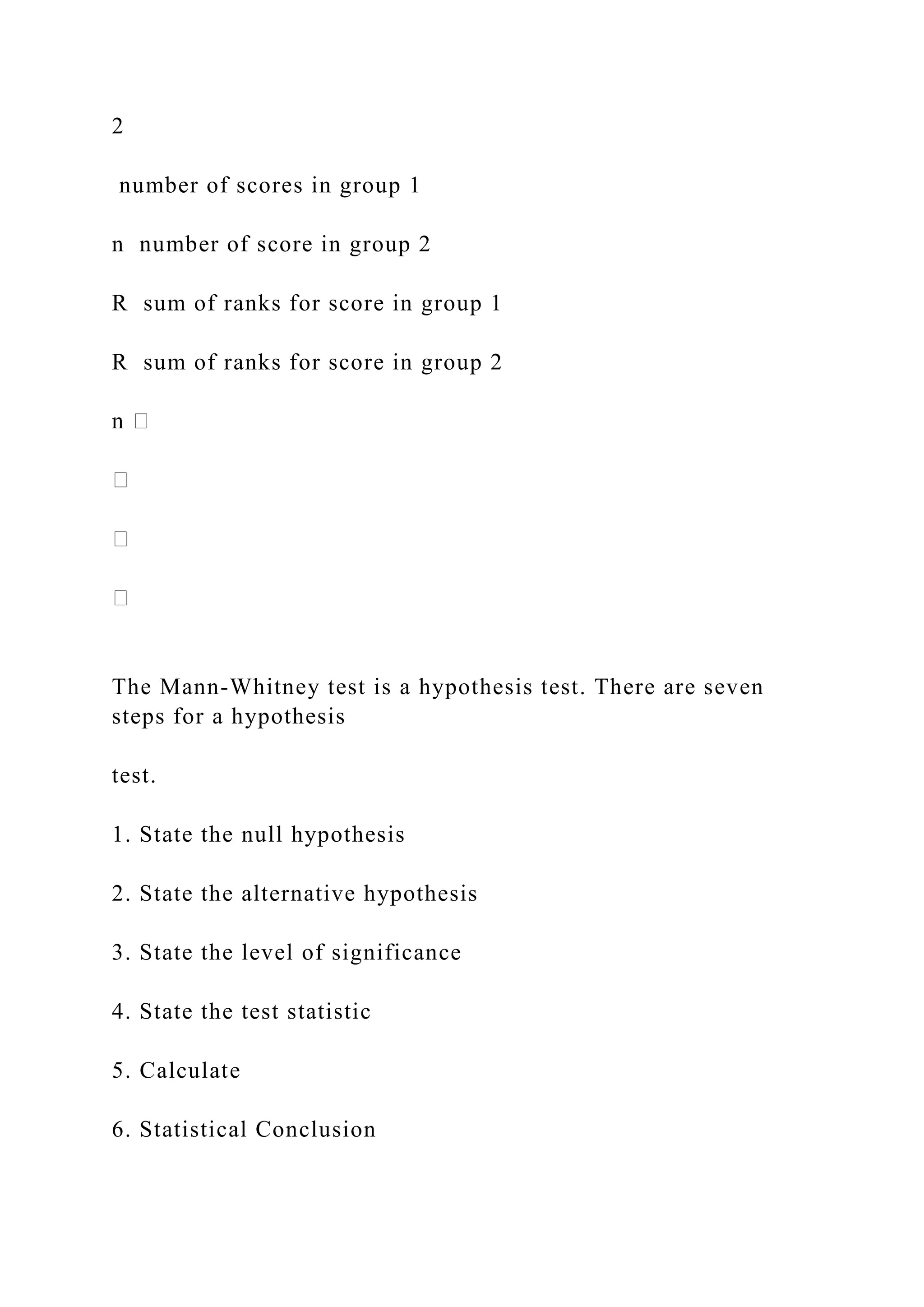 2
number of scores in group 1
n number of score in group 2
R sum of ranks for score in group 1
R sum of ranks for score in group 2
The Mann-Whitney test is a hypothesis test. There are seven
steps for a hypothesis
test.
1. State the null hypothesis
2. State the alternative hypothesis
3. State the level of significance
4. State the test statistic
5. Calculate
6. Statistical Conclusion
 