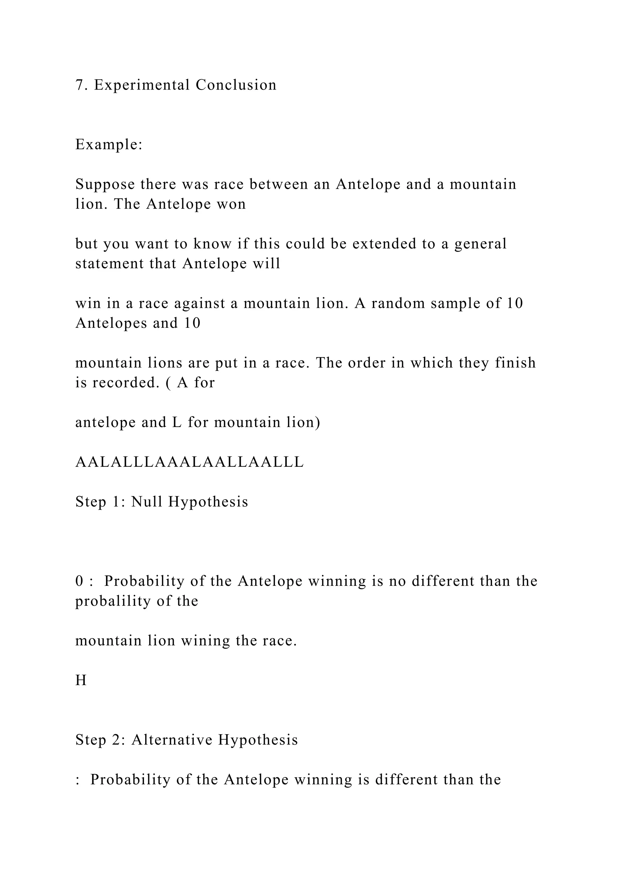 7. Experimental Conclusion
Example:
Suppose there was race between an Antelope and a mountain
lion. The Antelope won
but you want to know if this could be extended to a general
statement that Antelope will
win in a race against a mountain lion. A random sample of 10
Antelopes and 10
mountain lions are put in a race. The order in which they finish
is recorded. ( A for
antelope and L for mountain lion)
AALALLLAAALAALLAALLL
Step 1: Null Hypothesis
0 : Probability of the Antelope winning is no different than the
probalility of the
mountain lion wining the race.
H
Step 2: Alternative Hypothesis
: Probability of the Antelope winning is different than the
 