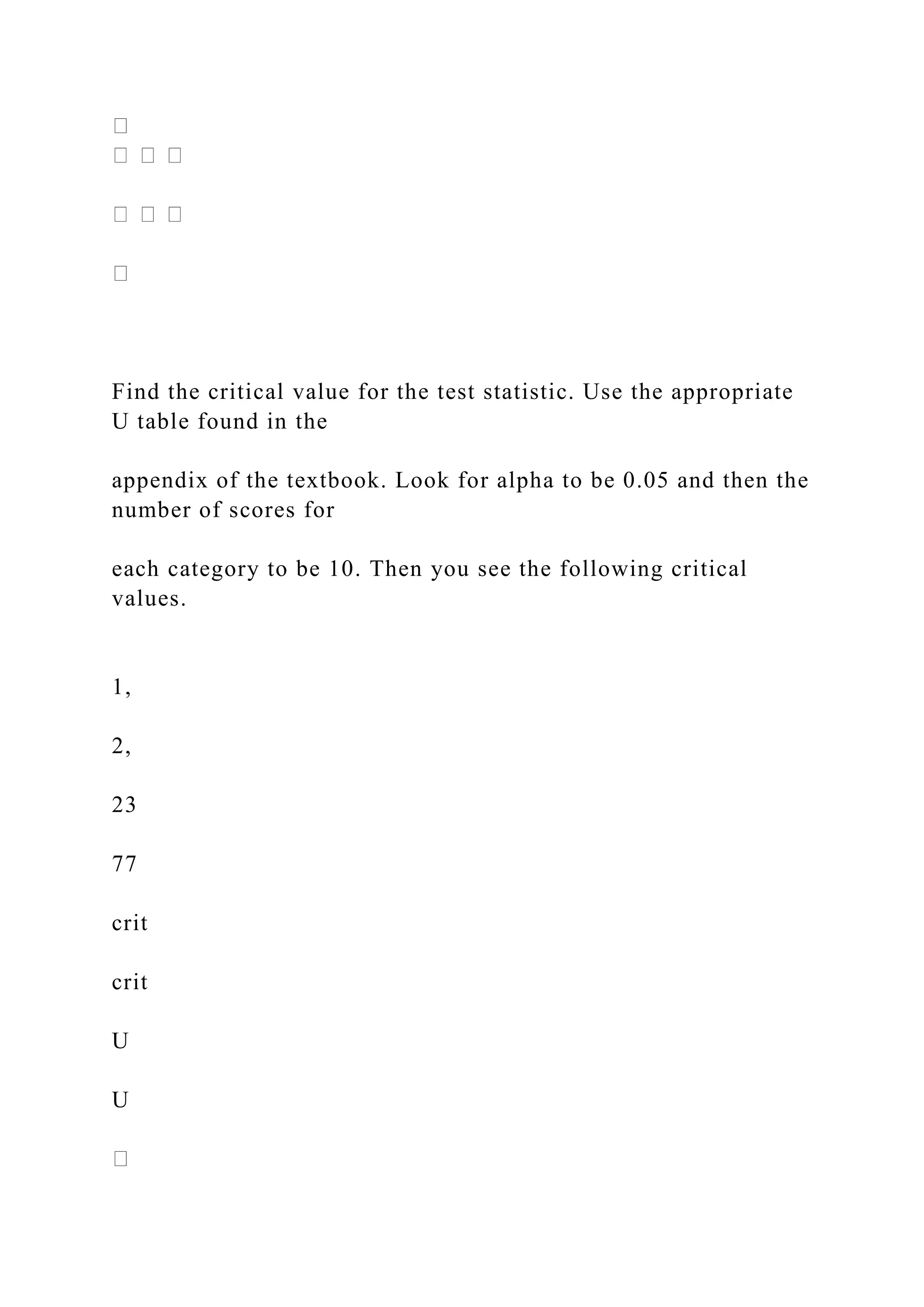 Find the critical value for the test statistic. Use the appropriate
U table found in the
appendix of the textbook. Look for alpha to be 0.05 and then the
number of scores for
each category to be 10. Then you see the following critical
values.
1,
2,
23
77
crit
crit
U
U
 