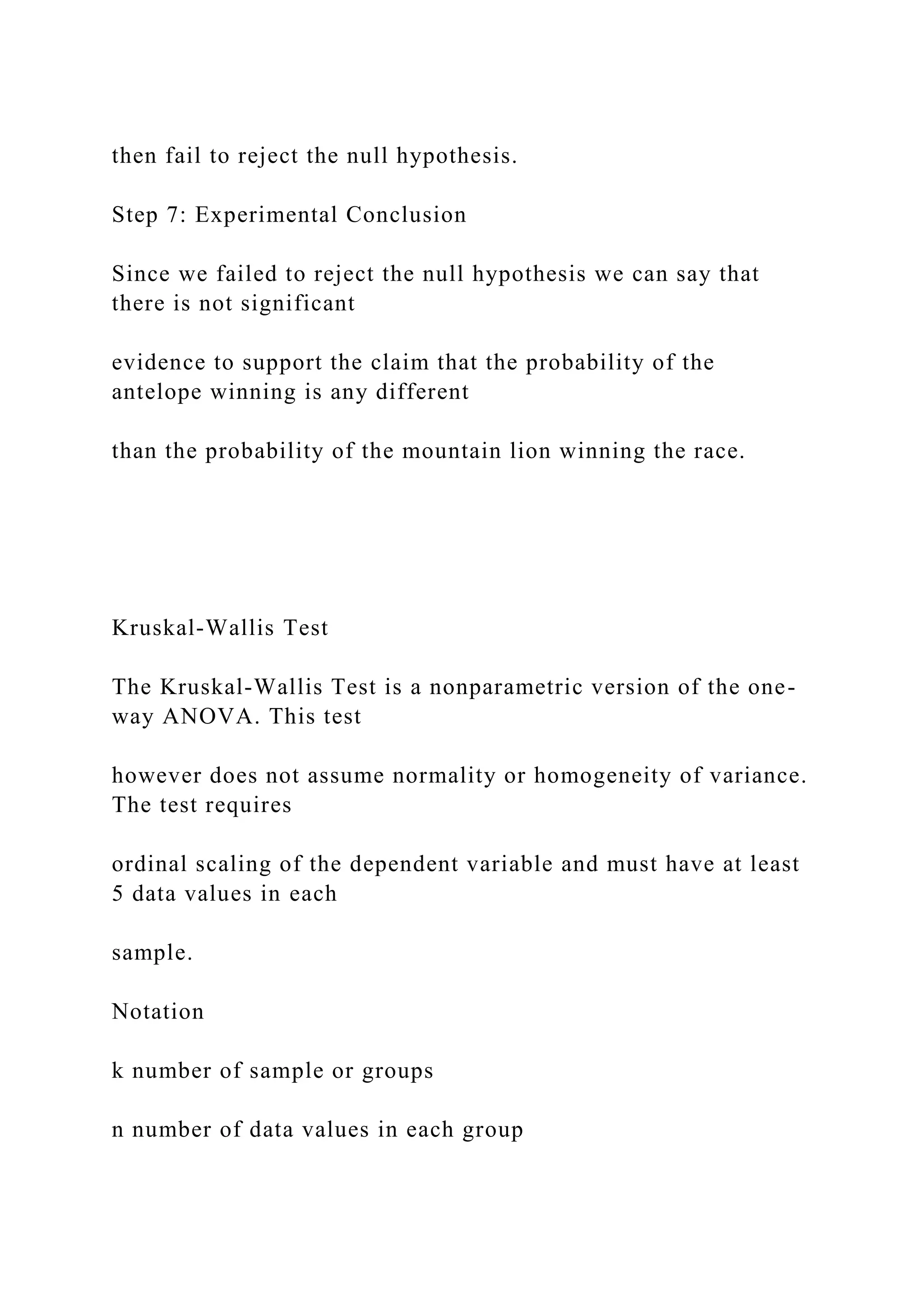 then fail to reject the null hypothesis.
Step 7: Experimental Conclusion
Since we failed to reject the null hypothesis we can say that
there is not significant
evidence to support the claim that the probability of the
antelope winning is any different
than the probability of the mountain lion winning the race.
Kruskal-Wallis Test
The Kruskal-Wallis Test is a nonparametric version of the one-
way ANOVA. This test
however does not assume normality or homogeneity of variance.
The test requires
ordinal scaling of the dependent variable and must have at least
5 data values in each
sample.
Notation
k number of sample or groups
n number of data values in each group
 