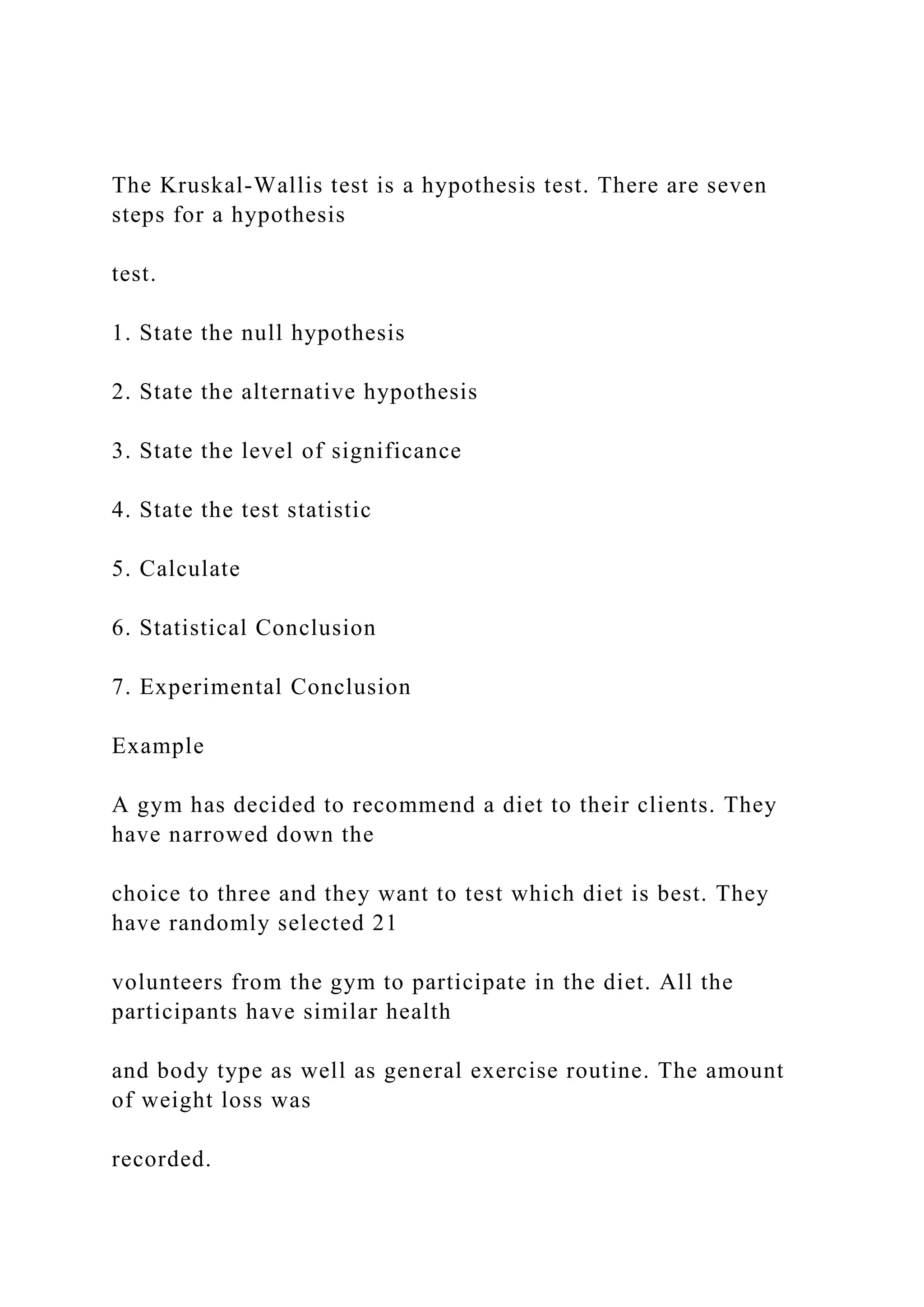 The Kruskal-Wallis test is a hypothesis test. There are seven
steps for a hypothesis
test.
1. State the null hypothesis
2. State the alternative hypothesis
3. State the level of significance
4. State the test statistic
5. Calculate
6. Statistical Conclusion
7. Experimental Conclusion
Example
A gym has decided to recommend a diet to their clients. They
have narrowed down the
choice to three and they want to test which diet is best. They
have randomly selected 21
volunteers from the gym to participate in the diet. All the
participants have similar health
and body type as well as general exercise routine. The amount
of weight loss was
recorded.
 
