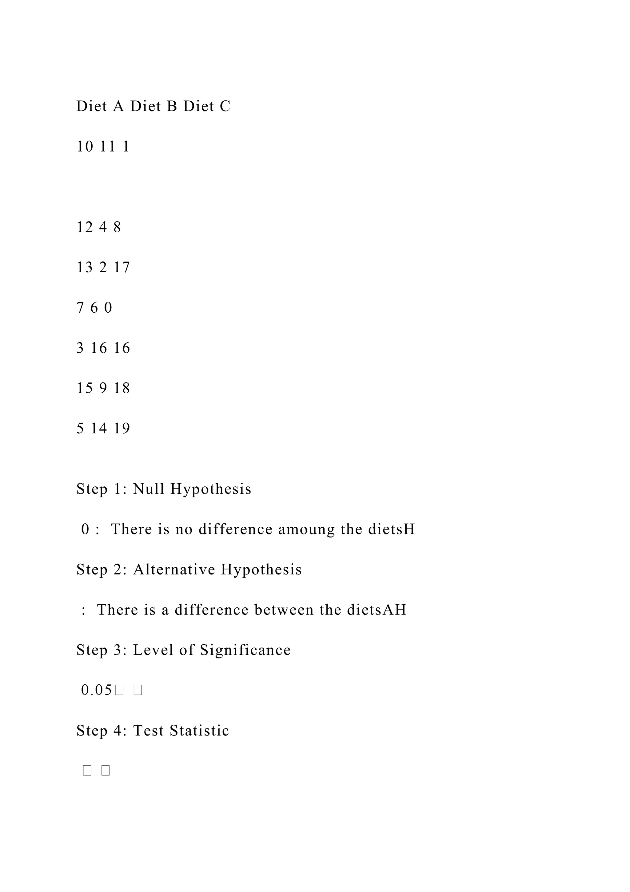 Diet A Diet B Diet C
10 11 1
12 4 8
13 2 17
7 6 0
3 16 16
15 9 18
5 14 19
Step 1: Null Hypothesis
0 : There is no difference amoung the dietsH
Step 2: Alternative Hypothesis
: There is a difference between the dietsAH
Step 3: Level of Significance
Step 4: Test Statistic
 