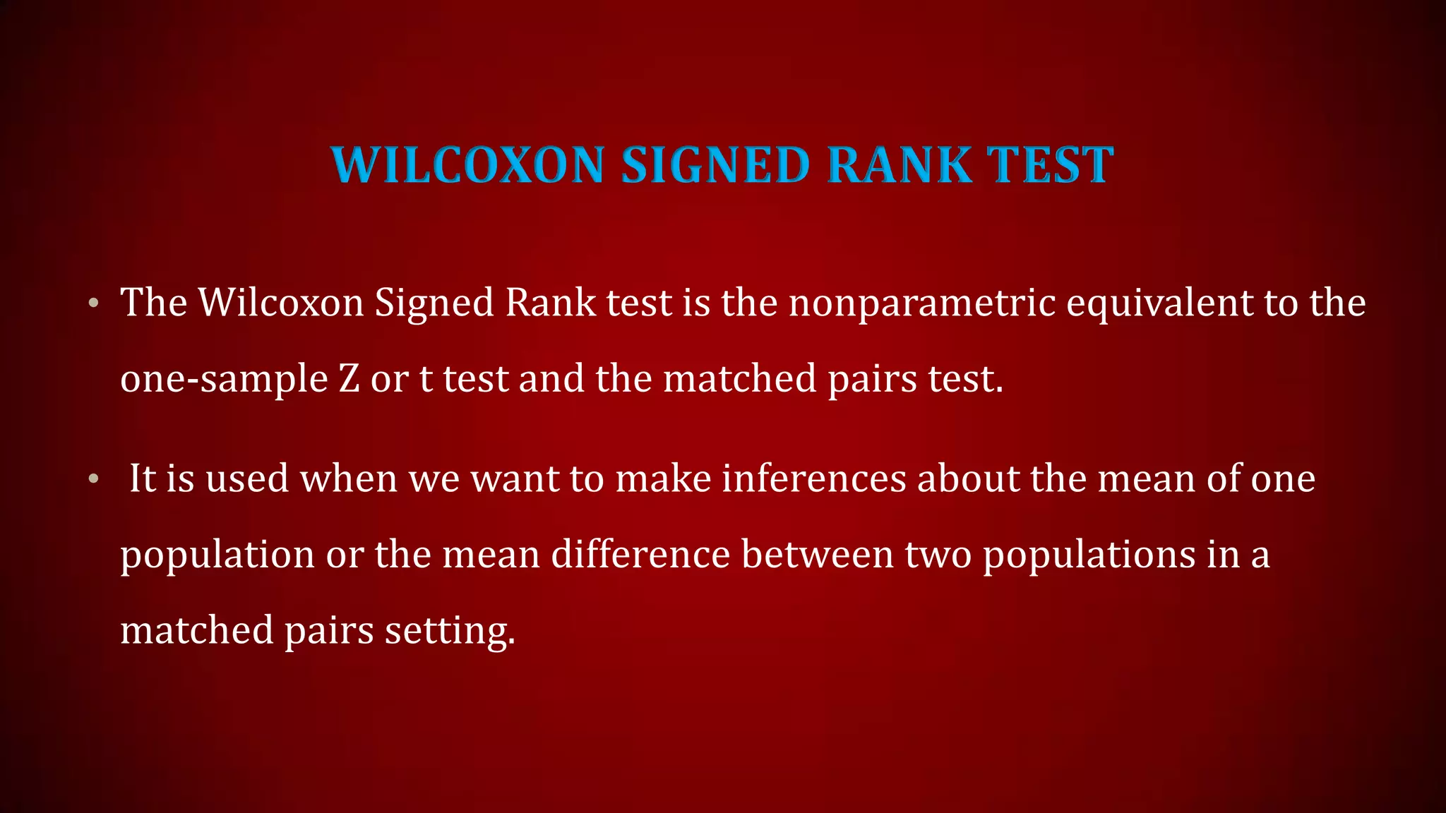 WILCOXON SIGNED RANK TEST
• The Wilcoxon Signed Rank test is the nonparametric equivalent to the

one-sample Z or t test and the matched pairs test.
• It is used when we want to make inferences about the mean of one

population or the mean difference between two populations in a
matched pairs setting.

 