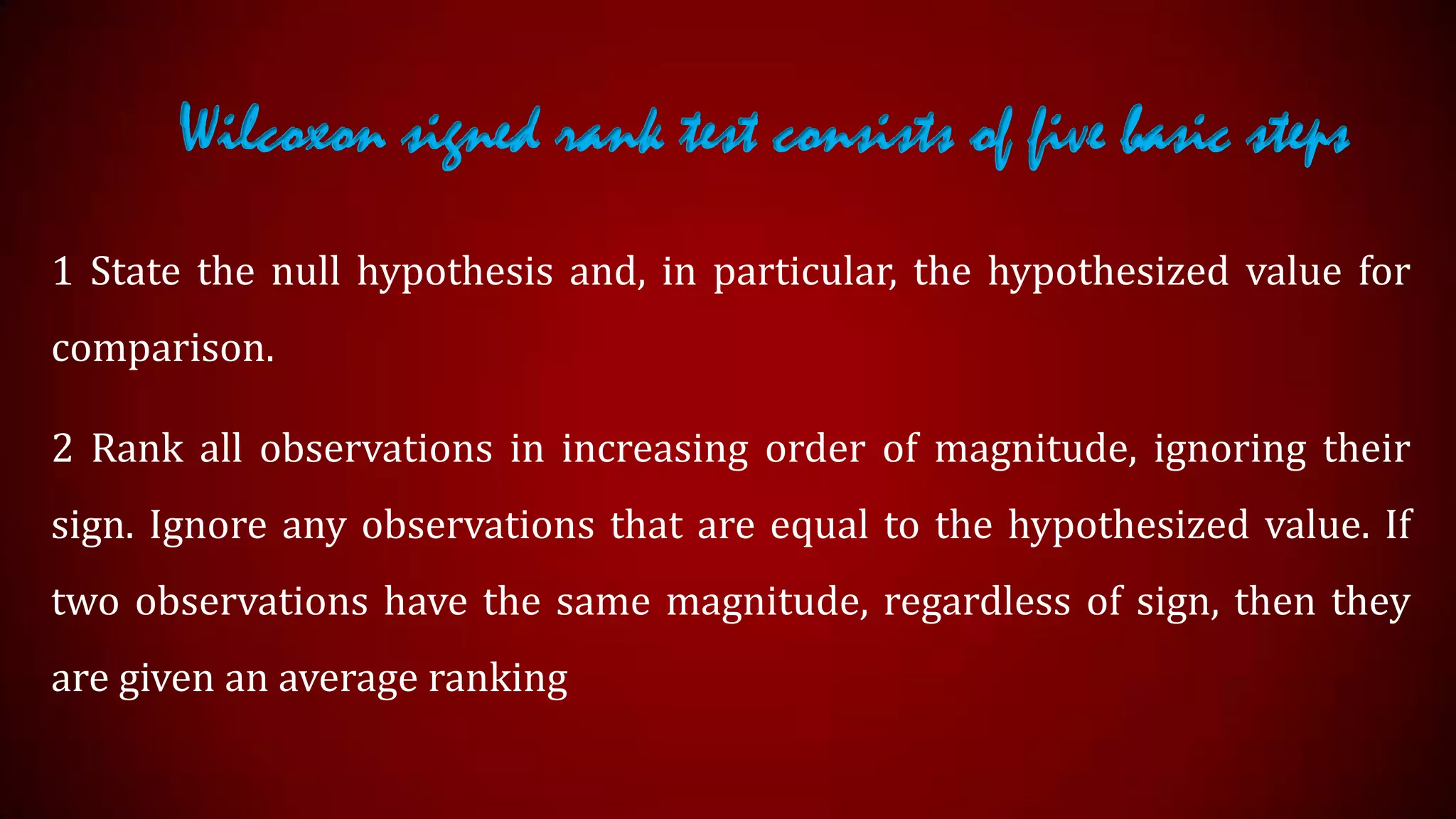 Wilcoxon signed rank test consists of five basic steps
1 State the null hypothesis and, in particular, the hypothesized value for
comparison.
2 Rank all observations in increasing order of magnitude, ignoring their
sign. Ignore any observations that are equal to the hypothesized value. If
two observations have the same magnitude, regardless of sign, then they
are given an average ranking

 