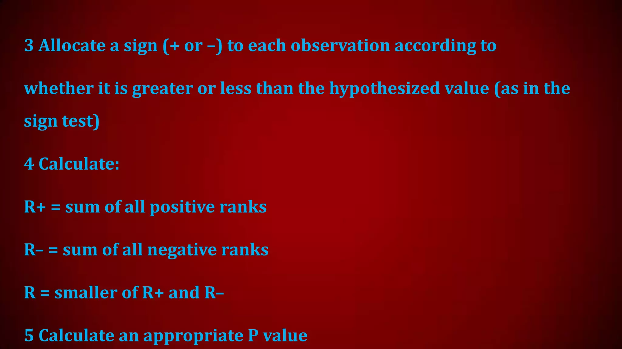 3 Allocate a sign (+ or –) to each observation according to
whether it is greater or less than the hypothesized value (as in the

sign test)
4 Calculate:

R+ = sum of all positive ranks
R– = sum of all negative ranks

R = smaller of R+ and R–
5 Calculate an appropriate P value

 