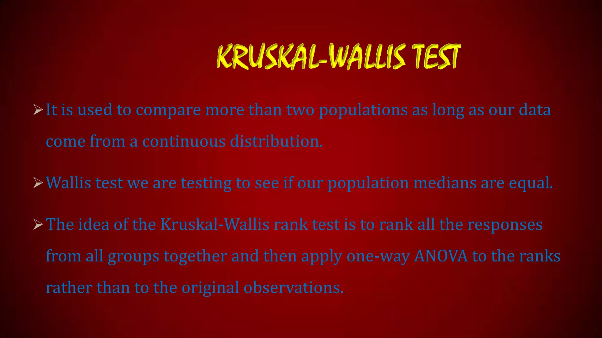 KRUSKAL-WALLIS TEST
 It is used to compare more than two populations as long as our data

come from a continuous distribution.
 Wallis test we are testing to see if our population medians are equal.

 The idea of the Kruskal-Wallis rank test is to rank all the responses

from all groups together and then apply one-way ANOVA to the ranks

rather than to the original observations.

 