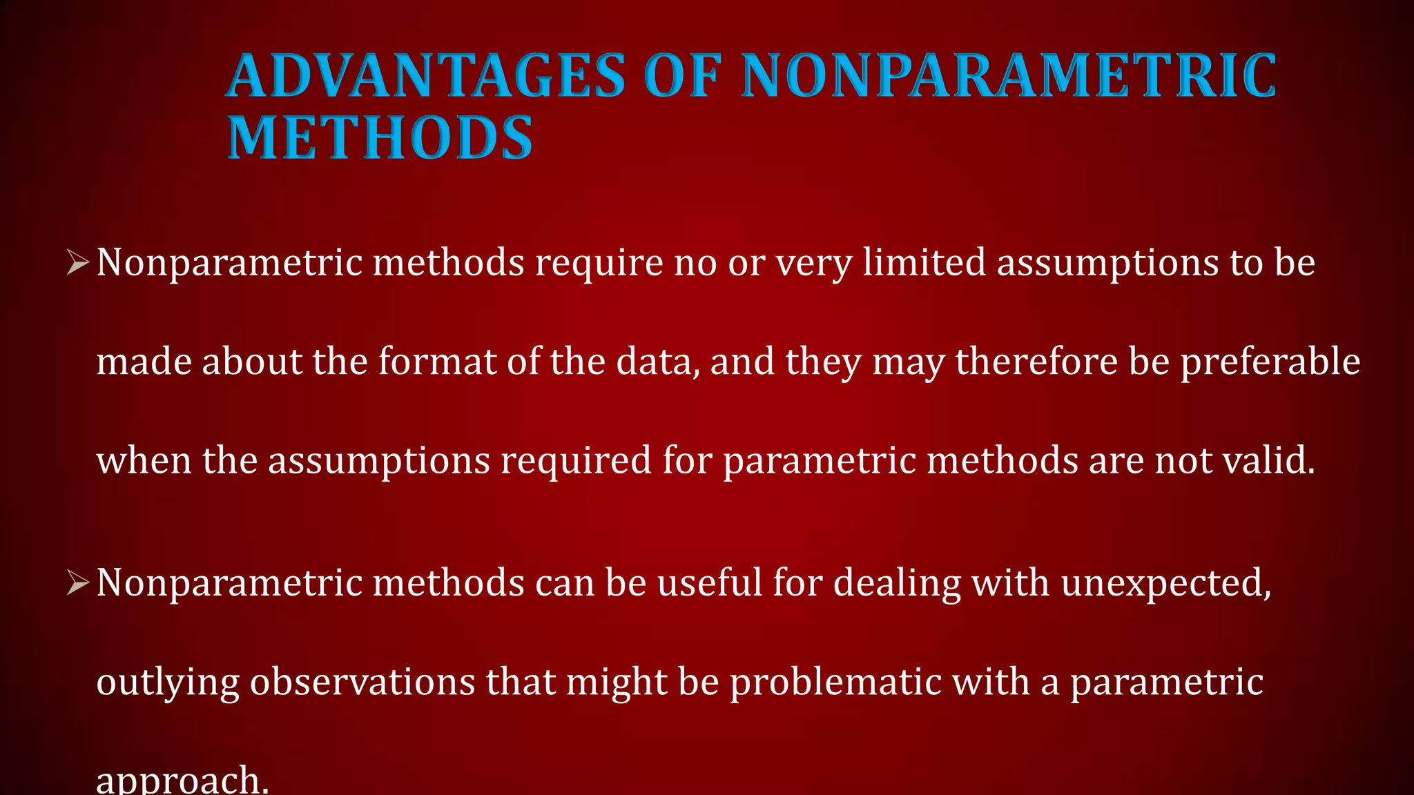 ADVANTAGES OF NONPARAMETRIC
METHODS
 Nonparametric methods require no or very limited assumptions to be

made about the format of the data, and they may therefore be preferable
when the assumptions required for parametric methods are not valid.
 Nonparametric methods can be useful for dealing with unexpected,

outlying observations that might be problematic with a parametric
approach.

 
