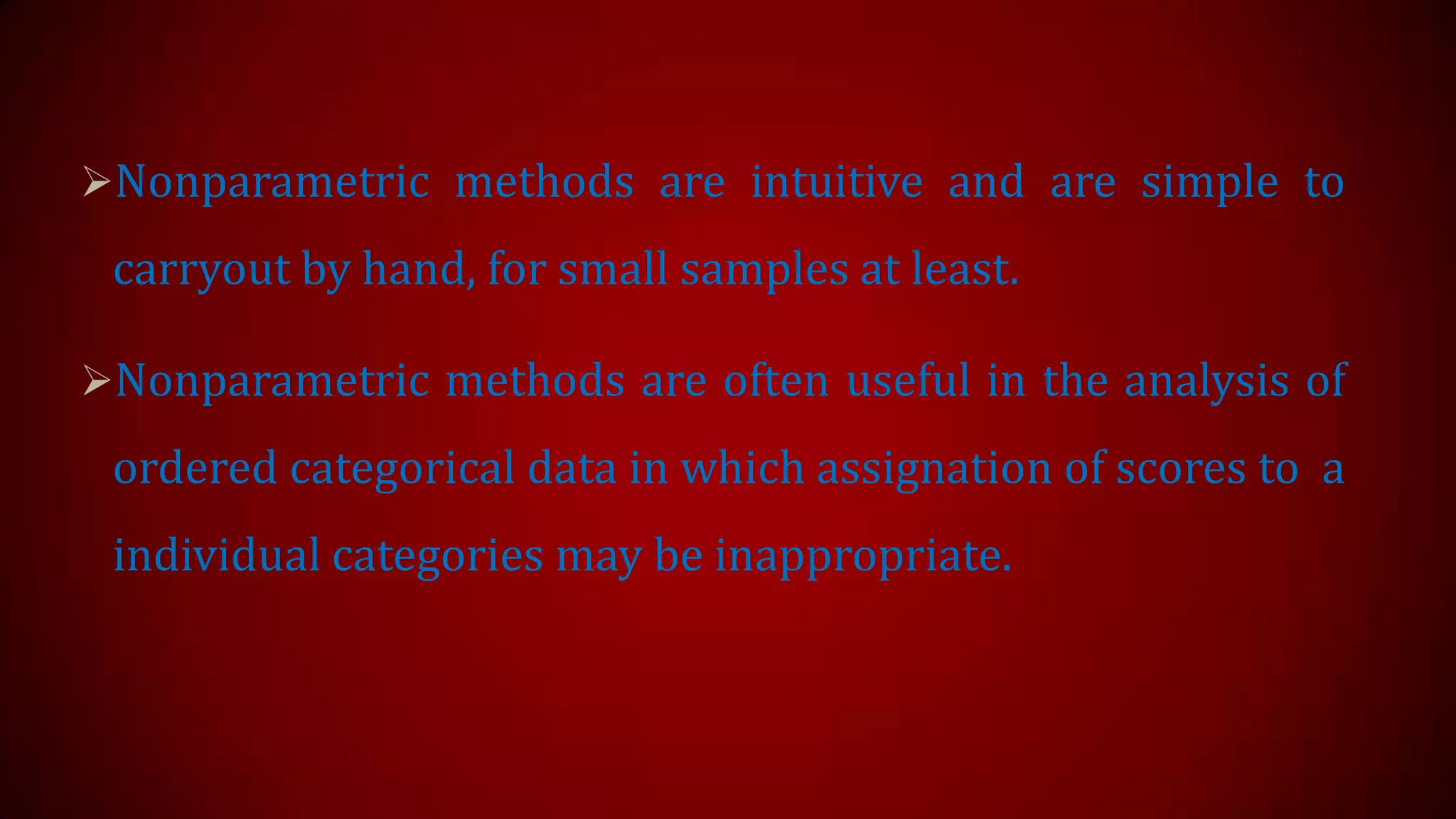 Nonparametric methods are intuitive and are simple to

carryout by hand, for small samples at least.
Nonparametric methods are often useful in the analysis of

ordered categorical data in which assignation of scores to a
individual categories may be inappropriate.

 