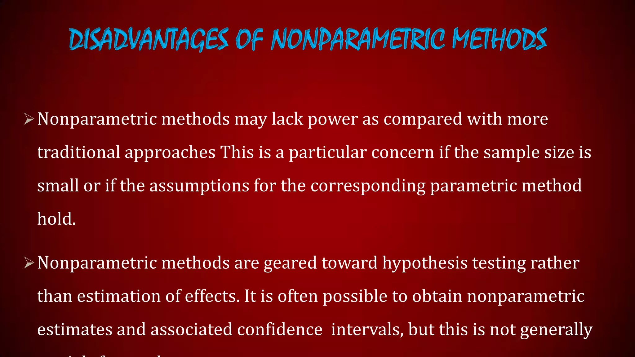 DISADVANTAGES OF NONPARAMETRIC METHODS
 Nonparametric methods may lack power as compared with more

traditional approaches This is a particular concern if the sample size is
small or if the assumptions for the corresponding parametric method
hold.
 Nonparametric methods are geared toward hypothesis testing rather

than estimation of effects. It is often possible to obtain nonparametric

estimates and associated confidence intervals, but this is not generally

 