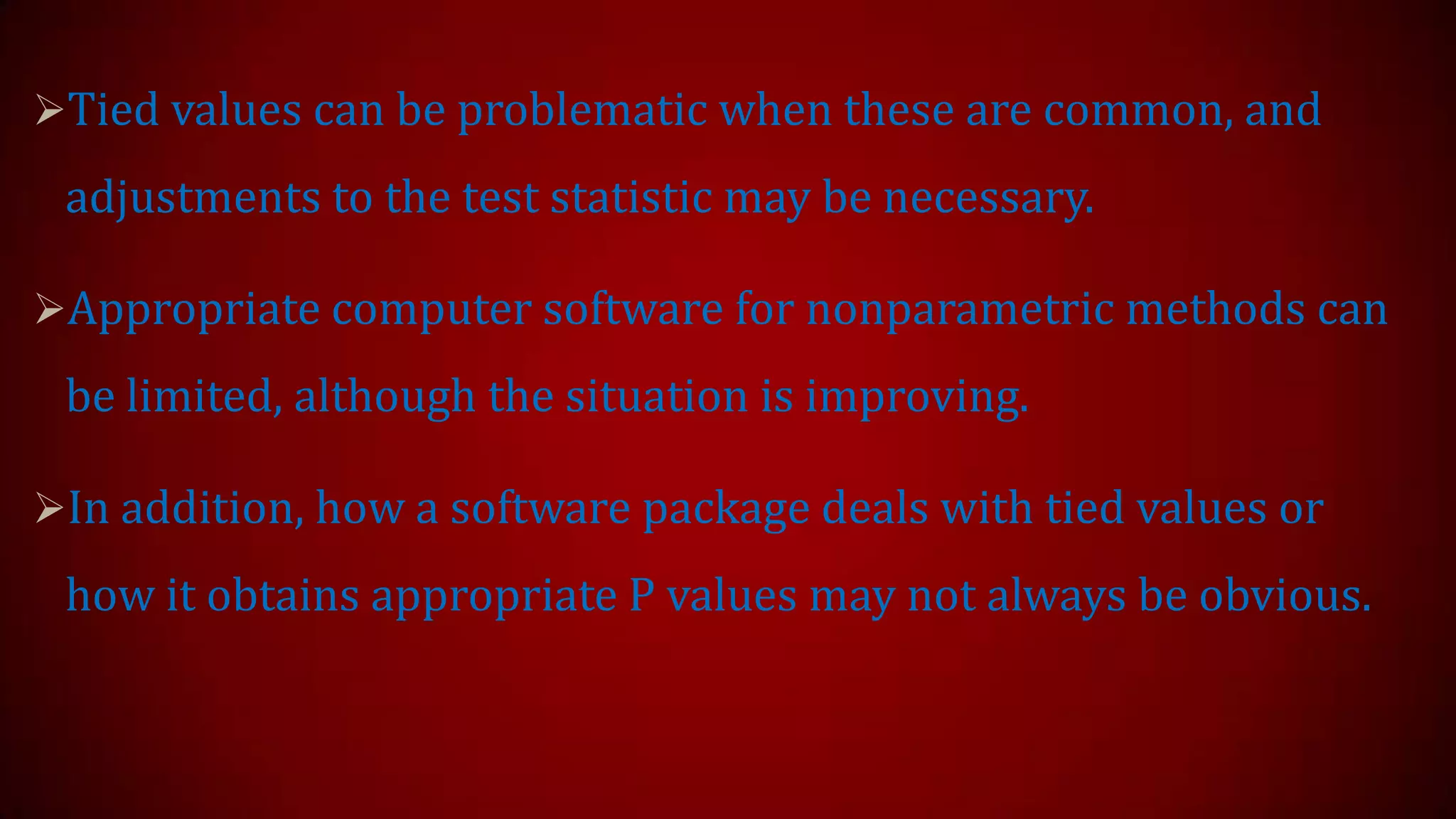 Tied values can be problematic when these are common, and

adjustments to the test statistic may be necessary.
Appropriate computer software for nonparametric methods can

be limited, although the situation is improving.
In addition, how a software package deals with tied values or

how it obtains appropriate P values may not always be obvious.

 