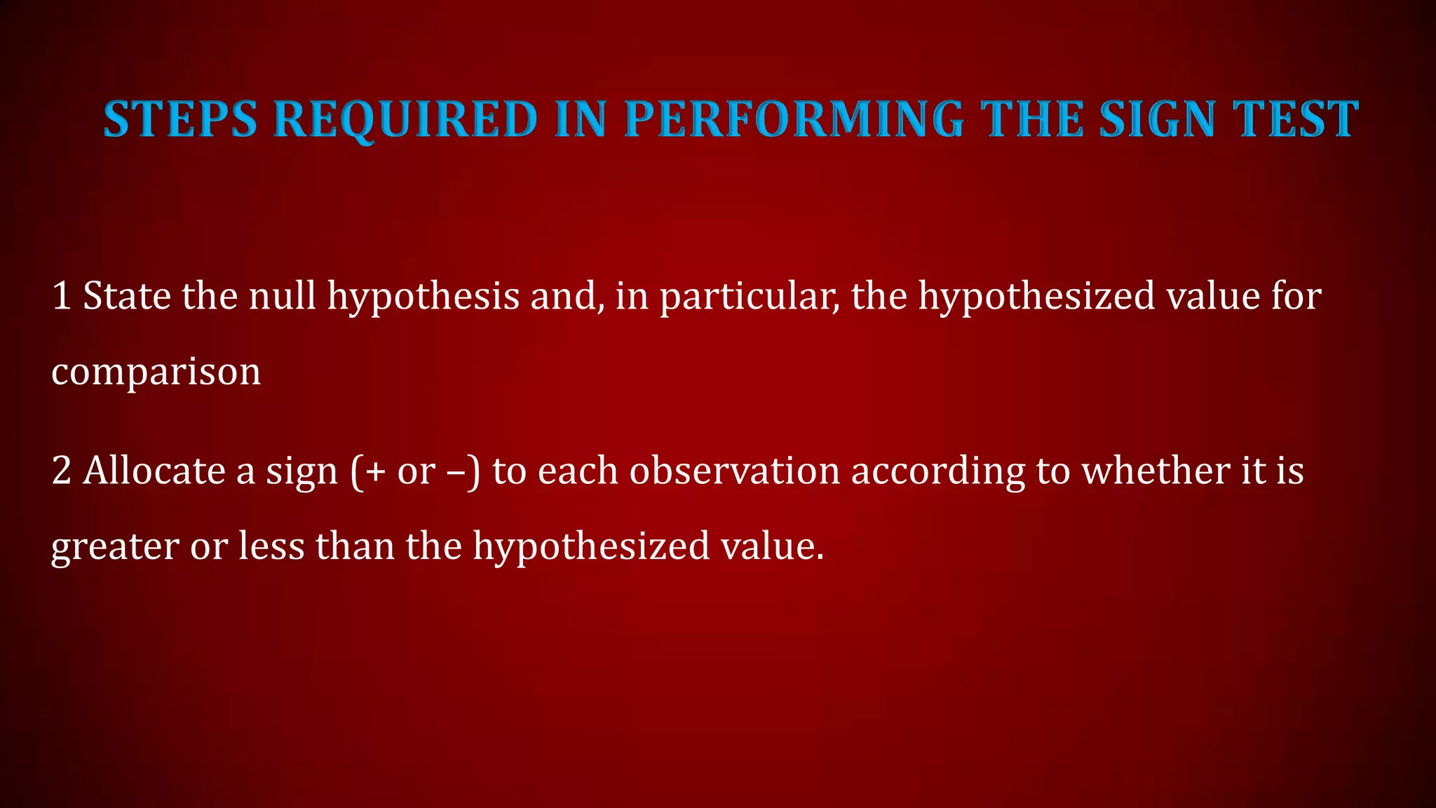 STEPS REQUIRED IN PERFORMING THE SIGN TEST
1 State the null hypothesis and, in particular, the hypothesized value for
comparison
2 Allocate a sign (+ or –) to each observation according to whether it is
greater or less than the hypothesized value.

 
