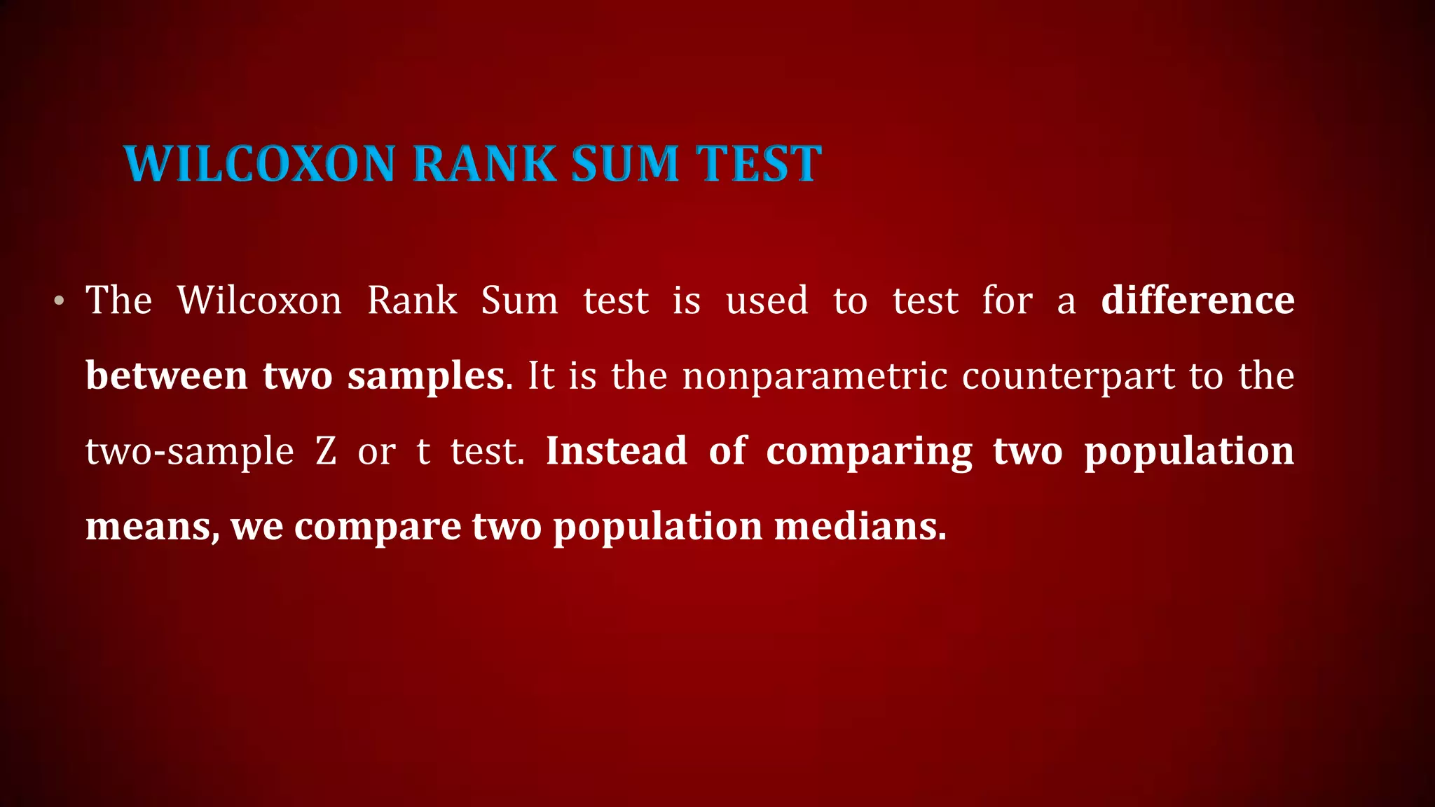 WILCOXON RANK SUM TEST
• The Wilcoxon Rank Sum test is used to test for a difference

between two samples. It is the nonparametric counterpart to the
two-sample Z or t test. Instead of comparing two population
means, we compare two population medians.

 