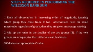 STEPS REQUIRED IN PERFORMING THE
WILCOXON RANK SUM
1 Rank all observations in increasing order of magnitude, ignoring
which group they come from. If two

observations have the same

magnitude, regardless of group, then they are given an average ranking.
2 Add up the ranks in the smaller of the two groups (S). If the two

groups are of equal size then either one can be chosen.
3 Calculate an appropriate P value.

 