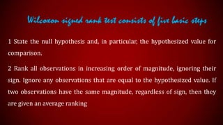 Wilcoxon signed rank test consists of five basic steps
1 State the null hypothesis and, in particular, the hypothesized value for
comparison.
2 Rank all observations in increasing order of magnitude, ignoring their
sign. Ignore any observations that are equal to the hypothesized value. If
two observations have the same magnitude, regardless of sign, then they
are given an average ranking

 