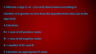 3 Allocate a sign (+ or –) to each observation according to
whether it is greater or less than the hypothesized value (as in the

sign test)
4 Calculate:

R+ = sum of all positive ranks
R– = sum of all negative ranks

R = smaller of R+ and R–
5 Calculate an appropriate P value

 