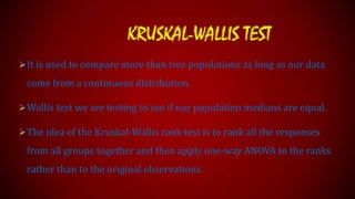 KRUSKAL-WALLIS TEST
 It is used to compare more than two populations as long as our data

come from a continuous distribution.
 Wallis test we are testing to see if our population medians are equal.

 The idea of the Kruskal-Wallis rank test is to rank all the responses

from all groups together and then apply one-way ANOVA to the ranks

rather than to the original observations.

 