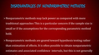 DISADVANTAGES OF NONPARAMETRIC METHODS
 Nonparametric methods may lack power as compared with more

traditional approaches This is a particular concern if the sample size is
small or if the assumptions for the corresponding parametric method
hold.
 Nonparametric methods are geared toward hypothesis testing rather

than estimation of effects. It is often possible to obtain nonparametric

estimates and associated confidence intervals, but this is not generally

 